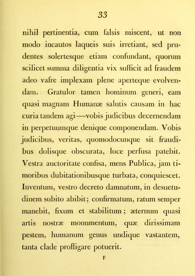 nihil pertinentia, cum falsis miscent, ut non modo incautos laqueis suis irretiant, sed pru- dentes solertesque etiam confundant, quorum scilicet summa diligentia vix sufficit ad fraudem adeo vafre implexam plene aperteque evolven- dam. Gratulor tamen hominum generi, eam quasi magnam Humanae salutis causam in hac curia tandem agi—vobis judicibus decernendam in perpetuumque denique componendam. Vobis judicibus, veritas, quomodocunque sit fraudi- bus dolisque obscurata, luce perfusa patebit. Vestra auctoritate confisa, mens Publica, jam ti- moribus dubitationibusque turbata, conquiescet. Inventum, vestro decreto damnatum, in desuetu- dinem subito abibit; confirmatum, ratum semper manebit, fixum et stabilitum; aeternum quasi artis nostrae monumentum, quae dirissimam pestem, humanum genus undique vastantem, tanta clade profligare potuerit. F