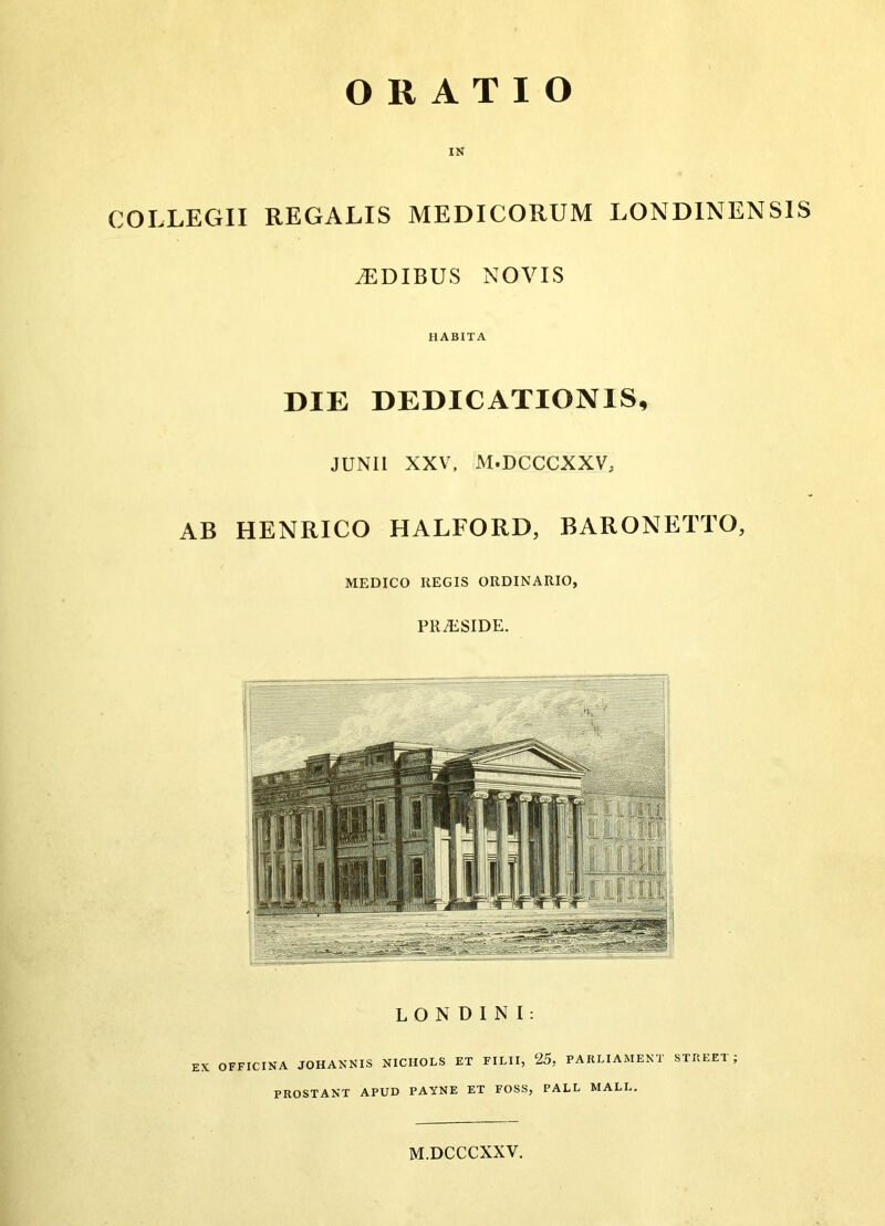 IN COLLEGII REGALIS MEDICORUM LONDINENSIS iEDIBUS NOVIS HABITA DIE DEDICATIONIS, JUNII XXV, M.DCCCXXV, AB HENRICO HALFORD, BARONETTO, MEDICO REGIS ORDINARIO 9 PR^SIDE.