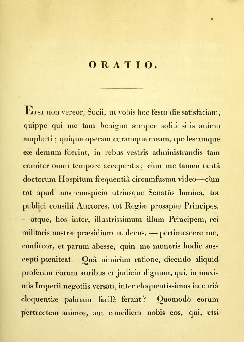 ALi tsi non vereor, Socii, ut vobis hoc festo die satisfaciam, quippe qui me tam benigno semper soliti sitis animo amplecti; quique operam curamque meam, qualescunque eae demum fuerint, in rebus vestris administrandis tam comiter omni tempore acceperitis; cum me tamen tanta doctorum Hospitum frequentia circumfusum video—cum tot apud nos conspicio utriusque Senatus lumina, tot publici consilii Auctores, tot Regiae prosapiae Principes, —atque, hos inter, illustrissimum illum Principem, rei militaris nostrae praesidium et decus, — pertimescere ine, confiteor, et parum abesse, quin me muneris hodie sus- cepti poeniteat. Qua nimirum ratione, dicendo aliquid proferam eorum auribus et judicio dignum, qui, in maxi- mis Imperii negotiis versati, inter eloquentissimos in curia eloquentiae palmam facile ferant? Quomodo eorum pertrectem animos, aut conciliem nobis eos, qui, etsi