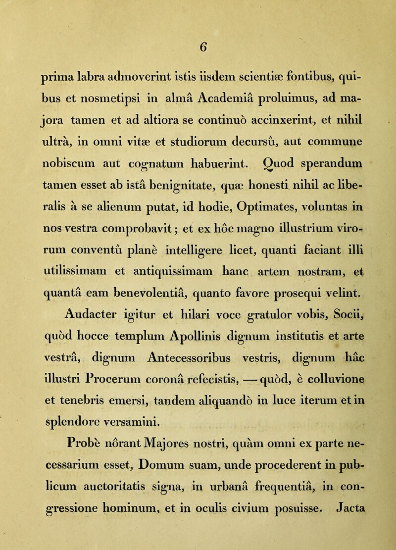 prima labra admoverint istis iisdem scientiae fontibus, qui- bus et nosmetipsi in alma Academia proluimus, ad ma- jora tamen et ad altiora se continuo accinxerint, et nihil ultra, in omni vitae et studiorum decursu, aut commune nobiscum aut cognatum habuerint. Quod sperandum tamen esset ab ista benignitate, quae honesti nihil ac libe- ralis a se alienum putat, id hodie, Optimates, voluntas in nos vestra comprobavit; et ex hoc magno illustrium viro- rum conventu plane intelligere licet, quanti faciant illi utilissimam et antiquissimam hanc artem nostram, et quanta eam benevolentia, quanto favore prosequi velint. Audacter igitur et hilari voce gratulor vobis. Socii, quod hocce templum Apollinis dignum institutis et arte vestra, dignum Antecessoribus vestris, dignum hac illustri Procerum corona refecistis, — quod, e colluvione et tenebris emersi, tandem aliquando in luce iterum et in splendore versamini. Probe norant Majores nostri, quam omni ex parte ne- cessarium esset, Domum suam, unde procederent in pub- licum auctoritatis signa, in urbana frequentia, in con- gressione hominum, et in oculis civium posuisse. Jacta