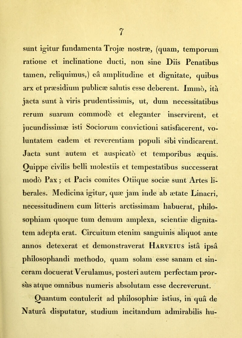 sunt igitur fundamenta Trojae nostrae, (quam, temporum ratione et inclinatione ducti, non sine Diis Penatibus tamen, reliquimus,) ea amplitudine et dignitate, quibus arx et praesidium publicae salutis esse deberent. Immo, ita jacta sunt a viris prudentissimis, ut, dum necessitatibus rerum suarum commode et eleganter inservirent, et jucundissimae isti Sociorum convictioni satisfacerent, vo- luntatem eadem et reverentiam populi sibi vindicarent. Jacta sunt autem et auspicato et temporibus aequis. Quippe civilis belli molestiis et tempestatibus successerat modo Pax; et Pacis comites Otiique sociae sunt Artes li- berales. Medicina igitur, quae jam inde ab aetate Linacri, necessitudinem cum litteris arctissimam habuerat, philo- sophiam quoque tum demum amplexa, scientiae dignita- tem adepta erat. Circuitum etenim sanguinis aliquot ante annos detexerat et demonstraverat Harveius ista ipsa philosophandi methodo, quam solam esse sanam et sin- ceram docuerat Verulamus, posteri autem perfectam pror- sus atque omnibus numeris absolutam esse decreverunt. Quantum contulerit ad philosophiae istius, in qua de Natura disputatur, studium incitandum admirabilis hu-