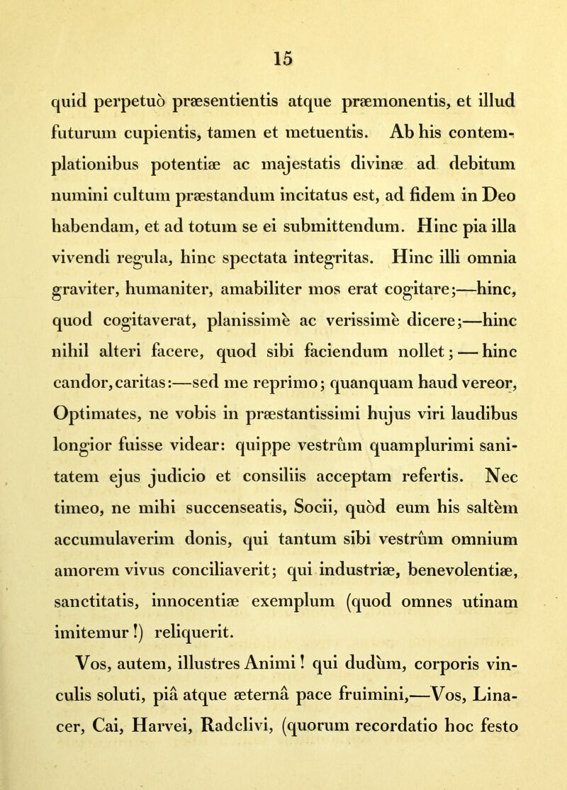 quid perpetuo praesentientis atque praemonentis, et illud futurum cupientis, tamen et metuentis. Ab his conterm piationibus potentiae ac majestatis divinae ad debitum numini cultum praestandum incitatus est, ad fidem in Deo habendam, et ad totum se ei submittendum. Hinc pia illa vivendi regula, hinc spectata integritas. Hinc illi omnia graviter, humaniter, amabiliter mos erat cogitare;—hinc, quod cogitaverat, planissime ac verissime dicere;—hinc nihil alteri facere, quod sibi faciendum nollet; — hinc candor,caritas:—sed me reprimo; quanquam haud vereor. Optimates, ne vobis in praestantissimi hujus viri laudibus longior fuisse videar: quippe vestrum quamplurimi sani- tatem ejus judicio et consiliis acceptam refertis. Nec timeo, ne mihi succenseatis, Socii, quod eum his saltem accumulaverim donis, qui tantum sibi vestrum omnium amorem vivus conciliaverit; qui industriae, benevolentiae, sanctitatis, innocentiae exemplum (quod omnes utinam imitemur!) reliquerit. Vos, autem, illustres Animi! qui dudiim, corporis vin- culis soluti, pia atque aeterna pace fruimini,—Vos, Lina- cer, Cai, Harvei, Radclivi, (quorum recordatio hoc festo