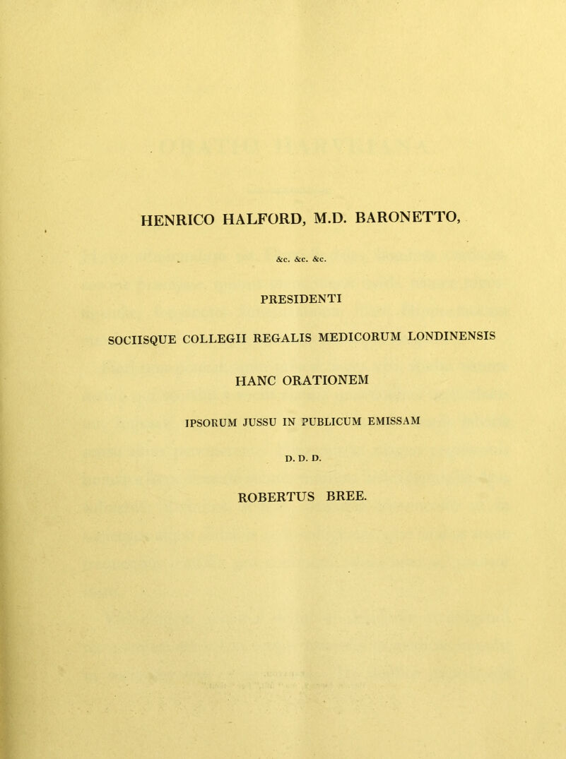 HENRICO HALFORD, M.D. BARONETTO, &c. &C. &C. PRESIDENTI SOCIISQUE COLLEGII REGALIS MEDICORUM LONDINENSIS HANC ORATIONEM IPSORUM JUSSU IN PUBLICUM EMISSAM D. D. D. ROBERTUS BREE.