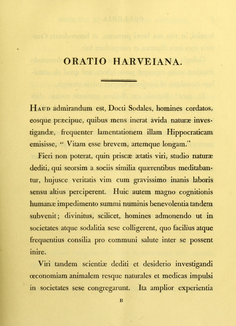 Haud admirandum est, Docti Sodales, homines cordatos, eosque praecipue, quibus mens inerat avida naturae inves- tigandae, frequenter lamentationem illam Hippocraticam emisisse, “ Vitam esse brevem, artemque longam.” Fieri non poterat, quin priscae aetatis viri, studio naturae dediti, qui seorsim a sociis similia quaerentibus meditaban- tur, hujusce veritatis vim cum gravissimo inanis laboris sensu altius perciperent. Huic autem magno cognitionis humanae impedimento summi numinis benevolentia tandem subvenit; divinitus, scilicet, homines admonendo ut in societates atque sodalitia sese colligerent, quo facilius atque frequentius consilia pro communi salute inter se possent inire. Viri tandem scientiae dediti et desiderio investigandi oeconomiam animalem resque naturales et medicas impulsi in societates sese congregarunt. Ita amplior experientia B