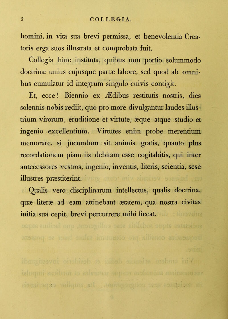 homini, in vita sua brevi permissa, et benevolentia Crea- toris erga suos illustrata et comprobata fuit. Collegia hinc instituta, quibus non portio solummodo doctrinas unius cujusque partae labore, sed quod ab omni- bus cumulatur id integrum singulo cuivis contigit. Et, ecce! Biennio ex ^Edibus restitutis nostris, dies solennis nobis rediit, quo pro more divulgantur laudes illus- trium virorum, eruditione et virtute, aeque atque studio et ingenio excellentium. Virtutes enim probe merentium memorare, si jucundum sit animis gratis, quanto plus recordationem piam iis debitam esse cogitabitis, qui inter antecessores vestros, ingenio, inventis, literis, scientia, sese illustres praestiterint. Qualis vero disciplinarum intellectus, qualis doctrina, quae literae ad eam attinebant aetatem, qua nostra civitas initia sua cepit, brevi percurrere mihi liceat.