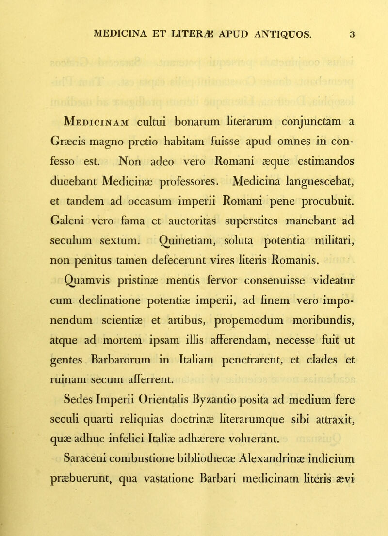 Medicinam cultui bonarum literarum conjunctam a Graecis magno pretio habitam fuisse apud omnes in con- fesso est. Non adeo vero Romani aeque estimandos ducebant Medicinae professores. Medicina languescebat, et tandem ad occasum imperii Romani pene procubuit. Galeni vero fama et auctoritas superstites manebant ad seculum sextum. Quinetiam, soluta potentia militari, non penitus tamen defecerunt vires literis Romanis. Ouamvis pristinae mentis fervor consenuisse videatur cum declinatione potentiae imperii, ad finem vero impo- nendum scientiae et artibus, propemodum moribundis, atque ad mortem ipsam illis afferendam, necesse fuit ut gentes Barbarorum in Italiam penetrarent, et clades et ruinam secum afferrent. Sedes Imperii Orientalis Byzantio posita ad medium fere seculi quarti reliquias doctrinae literarumque sibi attraxit, quae adhuc infelici Italiae adhaerere voluerant. Saraceni combustione bibliothecae Alexandrinae indicium praebuerunt, qua vastatione Barbari medicinam literis aevi