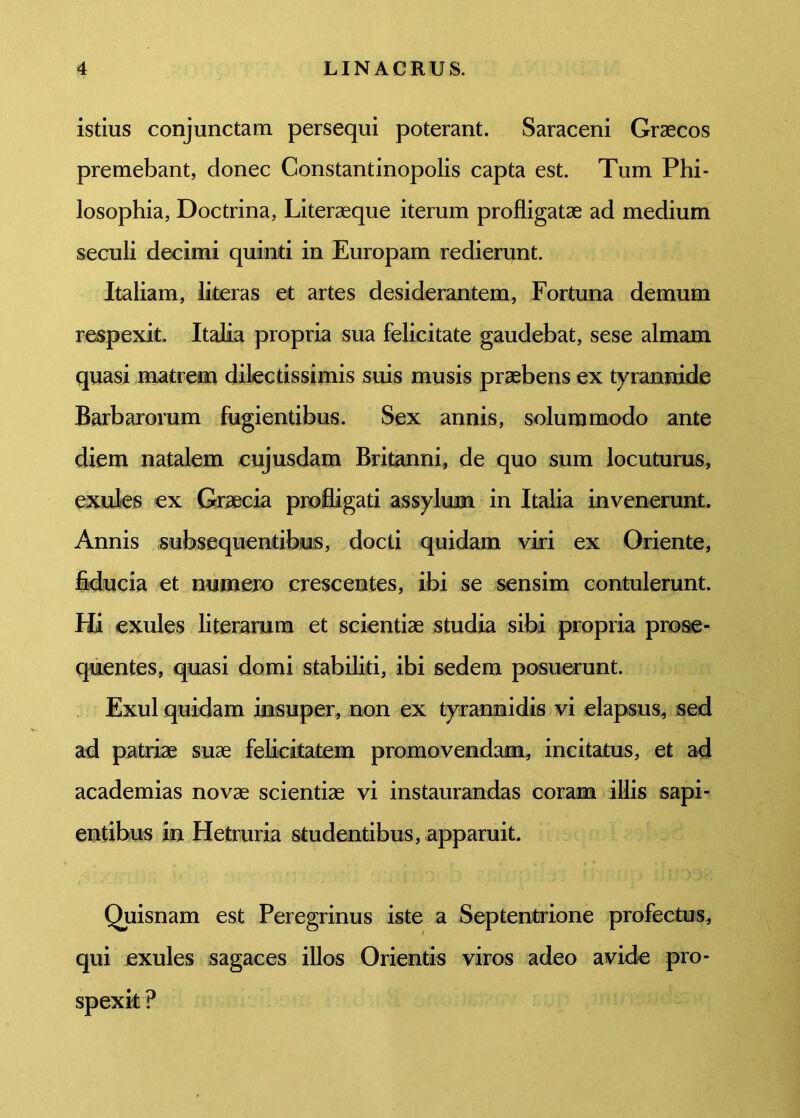 istius conjunctam persequi poterant. Saraceni Graecos premebant, donec Constantinopolis capta est. Tum Phi- losophia, Doctrina, Literaeque iterum profligatae ad medium seculi decimi quinti in Europam redierunt. Italiam, literas et artes desiderantem, Fortuna demum respexit. Italia propria sua felicitate gaudebat, sese almam quasi matrem dilectissimis suis musis praebens ex tyrannide Barbarorum fugientibus. Sex annis, solummodo ante diem natalem cujusdam Britanni, de quo sum locuturus, exules ex Graecia profligati assylum in Italia invenerunt. Annis subsequentibus, docti quidam viri ex Oriente, fiducia et numero crescentes, ibi se sensim contulerunt. Hi exules literarum et scientiae studia sibi propria prose- quentes, quasi domi stabiliti, ibi sedem posuerunt. Exui quidam insuper, non ex tyrannidis vi elapsus, sed ad patriae suae felicitatem promovendam, incitatus, et ad academias novae scientiae vi instaurandas coram illis sapi- entibus in Hetruria studentibus, apparuit. Quisnam est Peregrinus iste a Septentrione profectus, qui exules sagaces illos Orientis viros adeo avide pro- spexit ?