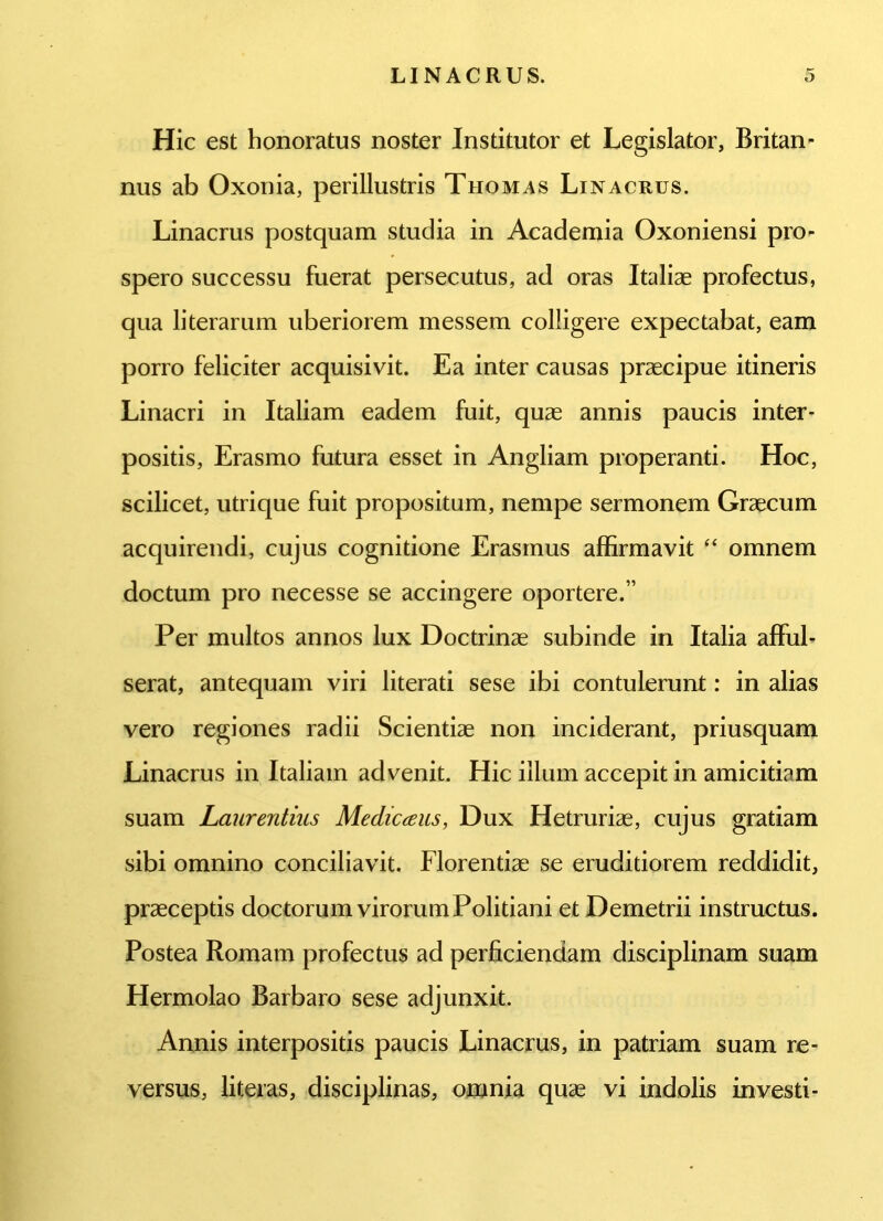 Hic est honoratus noster Institutor et Legislator, Britan- nus ab Oxonia, perillustris Thomas Linacrus. Linacrus postquam studia in Academia Oxoniensi pro- spero successu fuerat persecutus, ad oras Italiae profectus, qua literarum uberiorem messem colligere expectabat, eam porro feliciter acquisivit. Ea inter causas praecipue itineris Linacri in Italiam eadem fuit, quae annis paucis inter- positis, Erasmo futura esset in Angliam properanti. Hoc, scilicet, utrique fuit propositum, nempe sermonem Graecum acquirendi, cujus cognitione Erasinus affirmavit “ omnem doctum pro necesse se accingere oportere.” Per multos annos lux Doctrinae subinde in Italia afful- serat, antequam viri literati sese ibi contulerunt: in alias vero regiones radii Scientiae non inciderant, priusquam Linacrus in Italiam advenit. Hic illum accepit in amicitiam suam Laurentius Medicans, Dux Hetruriae, cujus gratiam sibi omnino conciliavit. Florentiae se eruditiorem reddidit, praeceptis doctorum virorum Politiani et Demetrii instructus. Postea Romam profectus ad perficiendam disciplinam suam Hermolao Barbaro sese adjunxit. Annis interpositis paucis Linacrus, in patriam suam re- versus, fi ter as, disciplinas, omnia quae vi indolis investi-