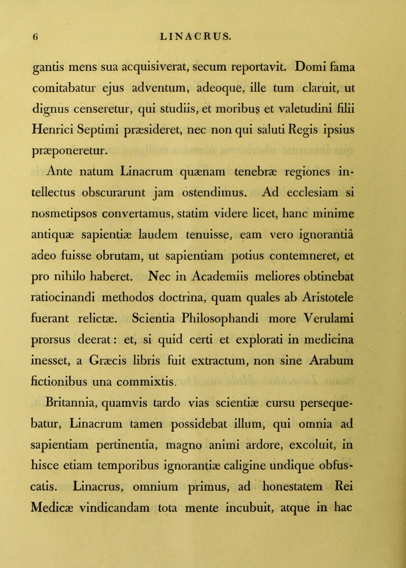 gantis mens sua acquisiverat, secum reportavit. Domi fama comitabatur ejus adventum, adeoque, ille tum claruit, ut dignus censeretur, qui studiis, et moribus et valetudini filii Henrici Septimi praesideret, nec non qui saluti Regis ipsius praeponeretur. Ante natum Linacrum quaenam tenebrae regiones in- tellectus obscurarunt jam ostendimus. Ad ecclesiam si nosmetipsos convertamus, statim videre licet, hanc minime antiquae sapientiae laudem tenuisse, eam vero ignorantia adeo fuisse obrutam, ut sapientiam potius contemneret, et pro nihilo haberet. Nec in Academiis meliores obtinebat ratiocinandi methodos doctrina, quam quales ab Aristotele fuerant relictae. Scientia Philosophandi more Verulami prorsus deerat: et, si quid certi et explorati in medicina inesset, a Graecis libris fuit extractum, non sine Arabum fictionibus una commixtis. Britannia, quamvis tardo vias scientiae cursu perseque- batur, Linacrum tamen possidebat illum, qui omnia ad sapientiam pertinentia, magno animi ardore, excoluit, in hisce etiam temporibus ignorantiae caligine undique obfus- catis. Linacrus, omnium primus, ad honestatem Rei Medicae vindicandam tota mente incubuit, atque in hac