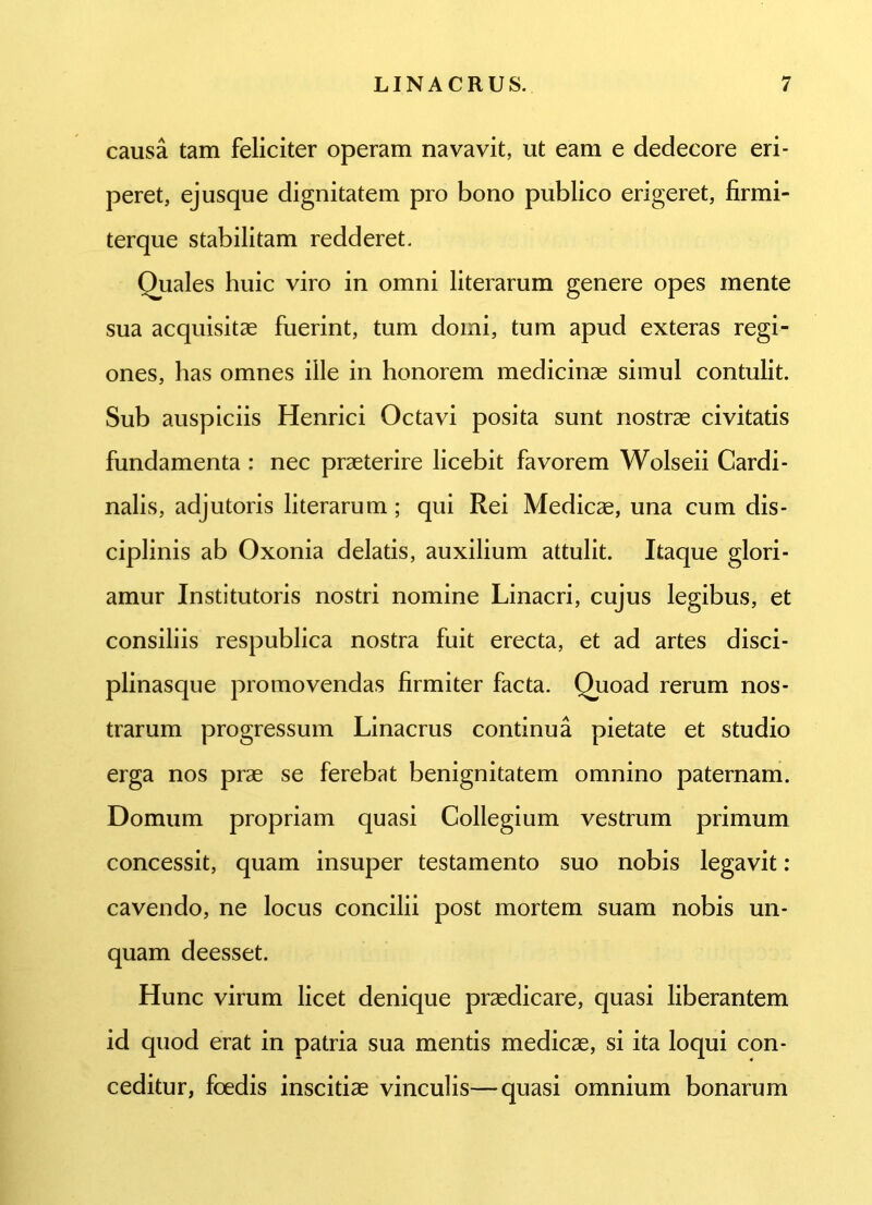 causa tam feliciter operam navavit, ut eam e dedecore eri- peret, ejusque dignitatem pro bono publico erigeret, firmi- terque stabilitam redderet. Quales huic viro in omni literarum genere opes mente sua acquisitae fuerint, tum domi, tum apud exteras regi- ones, has omnes ille in honorem medicinae simul contulit. Sub auspiciis Henrici Octavi posita sunt nostrae civitatis fundamenta : nec praeterire licebit favorem Wolseii Cardi- nalis, adjutoris literarum; qui Rei Medicae, una cum dis- ciplinis ab Oxonia delatis, auxilium attulit. Itaque glori- amur Institutoris nostri nomine Linacri, cujus legibus, et consiliis respublica nostra fuit erecta, et ad artes disci- plinasque promovendas firmiter facta. Quoad rerum nos- trarum progressum Linacrus continua pietate et studio erga nos prae se ferebat benignitatem omnino paternam. Domum propriam quasi Collegium vestrum primum concessit, quam insuper testamento suo nobis legavit: cavendo, ne locus concilii post mortem suam nobis un- quam deesset. Hunc virum licet denique praedicare, quasi liberantem id quod erat in patria sua mentis medicae, si ita loqui con- ceditur, foedis inscitiae vinculis—quasi omnium bonarum