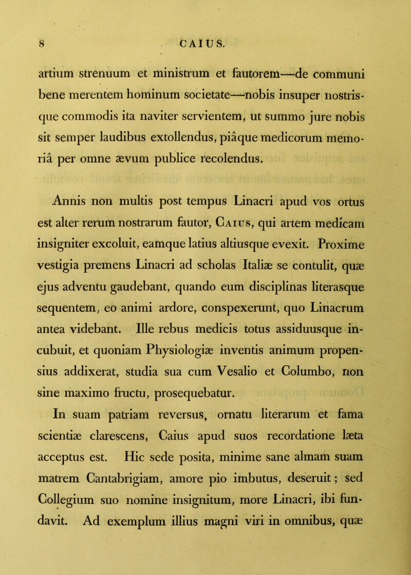 artium strenuum et ministrum et fautorem—de communi bene merentem hominum societate—nobis insuper nostris - que commodis ita naviter servientem, ut summo jure nobis sit semper laudibus extollendus, piaque medicorum memo- ria per omne aevum publice recolendus. Annis non multis post tempus Linacri apud vos ortus est alter rerum nostrarum fautor, Gaius, qui artem medicam insigniter excoluit, eamque latius altiusque evexit. Proxime vestigia premens Linacri ad scholas Italiae se contulit, quae ejus adventu gaudebant, quando eum disciplinas literasque sequentem, eo animi ardore, conspexerunt, quo Linacrum antea videbant. Ille rebus medicis totus assiduusque in- cubuit, et quoniam Physiologiae inventis animum propen- sius addixerat, studia sua cum Vesalio et Columbo, non sine maximo fructu, prosequebatur. In suam patriam reversus, ornatu literarum et fama scientiae clarescens, Caius apud suos recordatione laeta acceptus est. Hic sede posita, minime sane almam suam matrem Cantabrigiam, amore pio imbutus, deseruit; sed Collegium suo nomine insignitum, more Linacri, ibi fun- davit. Ad exemplum illius magni viri in omnibus, quae