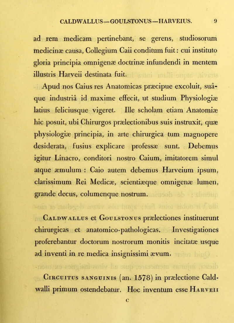 ad rem medicam pertinebant, se gerens, studiosorum medicinae causa, Collegium Caii conditum fuit: cui instituto gloria principia omnigenae doctrinae infundendi in mentem illustris Harveii destinata fuit. Apud nos Caius res Anatomicas praecipue excoluit, sua- que industria id maxime effecit, ut studium Physiologiae latius feliciusque vigeret. Ille scholam etiam Anatomiae hic posuit, ubi Chirurgos praelectionibus suis instruxit, quae physiologiae principia, in arte chirurgica tum magnopere desiderata, fusius explicare professae sunt. Debemus igitur Linacro, conditori nostro Caium, imitatorem simul atque aemulum : Caio autem debemus Harveium ipsum, clarissimum Rei Medicae, scientiaeque omnigenae lumen, grande decus, columenque nostrum. Caldwallus et Goulstonus praelectiones instituerunt chirurgicas et anatomico-pathologicas. Investigationes proferebantur doctorum nostrorum monitis incitatae usque ad inventi in re medica insignissimi aevum. Circuitus sanguinis (an. 1578) in praelectione Cald- walli primum ostendebatur. Hoc inventum esse Harveii