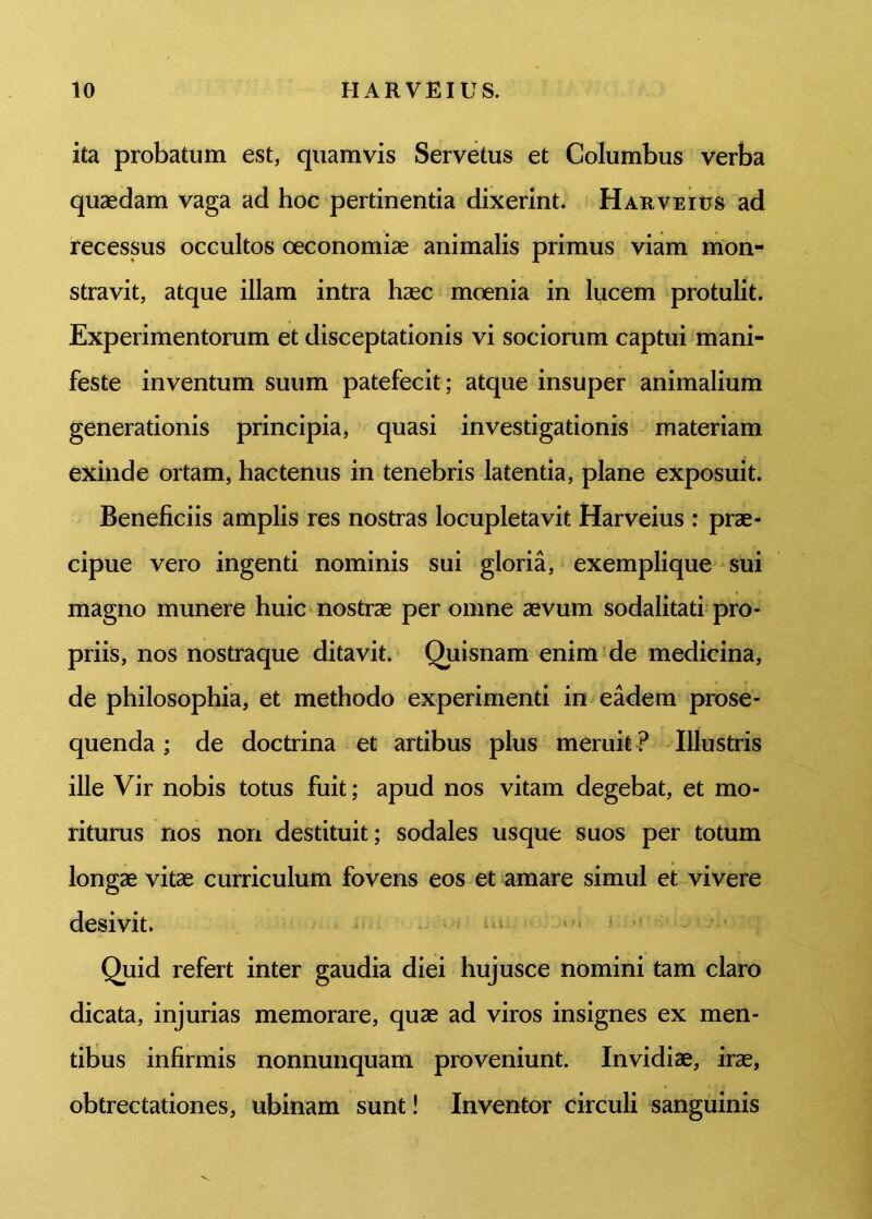 ita probatum est, quamvis Servetus et Columbus verba quaedam vaga ad hoc pertinentia dixerint. Harveius ad recessus occultos oeconomiae animalis primus viam mon- stravit, atque illam intra haec moenia in lucem protulit. Experimentorum et disceptationis vi sociorum captui mani- feste inventum suum patefecit; atque insuper animalium generationis principia, quasi investigationis materiam exinde ortam, hactenus in tenebris latentia, plane exposuit. Beneficiis amplis res nostras locupletavit Harveius : prae- cipue vero ingenti nominis sui gloria, exemplique sui magno munere huic nostrae per omne aevum sodalitati pro- priis, nos nostra que ditavit. Quisnam enim de medicina, de philosophia, et methodo experimenti in eadem prose- quenda ; de doctrina et artibus plus meruit ? Illustris ille Vir nobis totus fuit; apud nos vitam degebat, et mo- riturus nos non destituit; sodales usque suos per totum longae vitae curriculum fovens eos et amare simul et vivere desivit. Quid refert inter gaudia diei hujusce nomini tam claro dicata, injurias memorare, quae ad viros insignes ex men- tibus infirmis nonnunquam proveniunt. Invidiae, irae, obtrectationes, ubinam sunt! Inventor circuli sanguinis