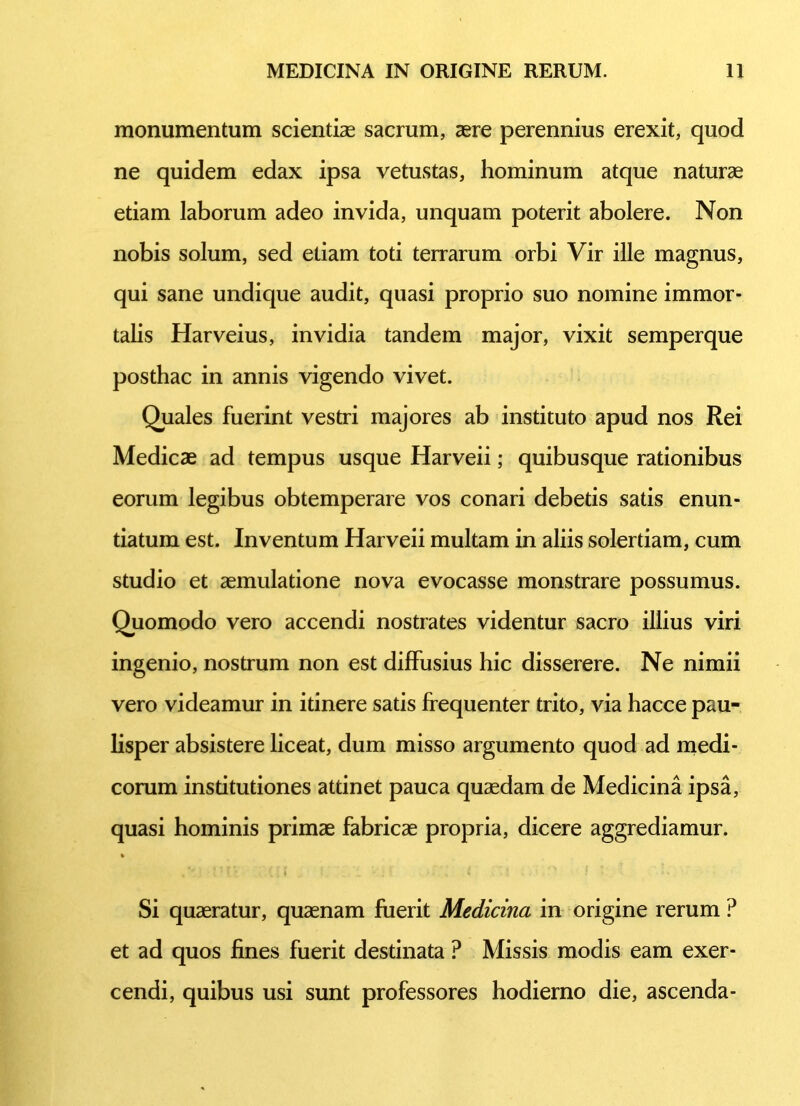 monumentum scientiae sacrum, aere perennius erexit, quod ne quidem edax ipsa vetustas, hominum atque naturae etiam laborum adeo invida, unquam poterit abolere. Non nobis solum, sed etiam toti terrarum orbi Vir ille magnus, qui sane undique audit, quasi proprio suo nomine immor- talis Harveius, invidia tandem major, vixit semperque posthac in annis vigendo vivet. Quales fuerint vestri majores ab instituto apud nos Rei Medicae ad tempus usque Harveii; quibusque rationibus eorum legibus obtemperare vos conari debetis satis enun- tiatum est. Inventum Harveii multam in aliis solertiam, cum studio et aemulatione nova evocasse monstrare possumus. Quomodo vero accendi nostrates videntur sacro illius viri ingenio, nostrum non est diffusius hic disserere. Ne nimii vero videamur in itinere satis frequenter trito, via hacce pau- lisper absistere liceat, dum misso argumento quod ad medi- corum insdtutiones attinet pauca quaedam de Medicina ipsa, quasi hominis primae fabricae propria, dicere aggrediamur. % Si quaeratur, quaenam fuerit Medicina in origine rerum ? et ad quos fines fuerit destinata ? Missis modis eam exer- cendi, quibus usi sunt professores hodierno die, ascenda-