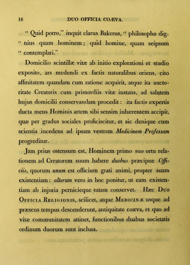 “ Quid porro/’ inquit clarus Bakerus, “ philosopho dig- “ nius quam hominem; quid homine, quam seipsum “ contemplari.” Domicilio scintillae vitae ab initio explorationi et studio exposito, ars medendi ex factis naturalibus oriens, cito affinitatem quandam cum ratione acquirit, atque ita aucto- ritate Creatoris cum primordiis vitae instans, ad salutem hujus domicilii conservandam procedit: ita factis expertis ducta mens Hominis artem sibi sensim inhaerentem accipit, quae per gradus sociales proficiscitur, et sic denique cum scientia incedens ad ipsam vestram Medicinam Professam progreditur. Jam prius ostensum est, Hominem primo suo ortu rela- tionem ad Creatorem suum habere duobus praecipue Offi- ciis, quorum unum est officium grati animi, propter suam existentiam: alterum vero in hoc ponitur, ut eam existen- tiam ab injuria pernicieque tutam conservet. Haec Duo Officia Religionis, scilicet, atque Medicina usque ad praesens tempus descenderunt, antiquitate coaeva, et quo ad vitae communitatem attinet, functionibus duabus societatis ordinum duorum sunt inclusa.