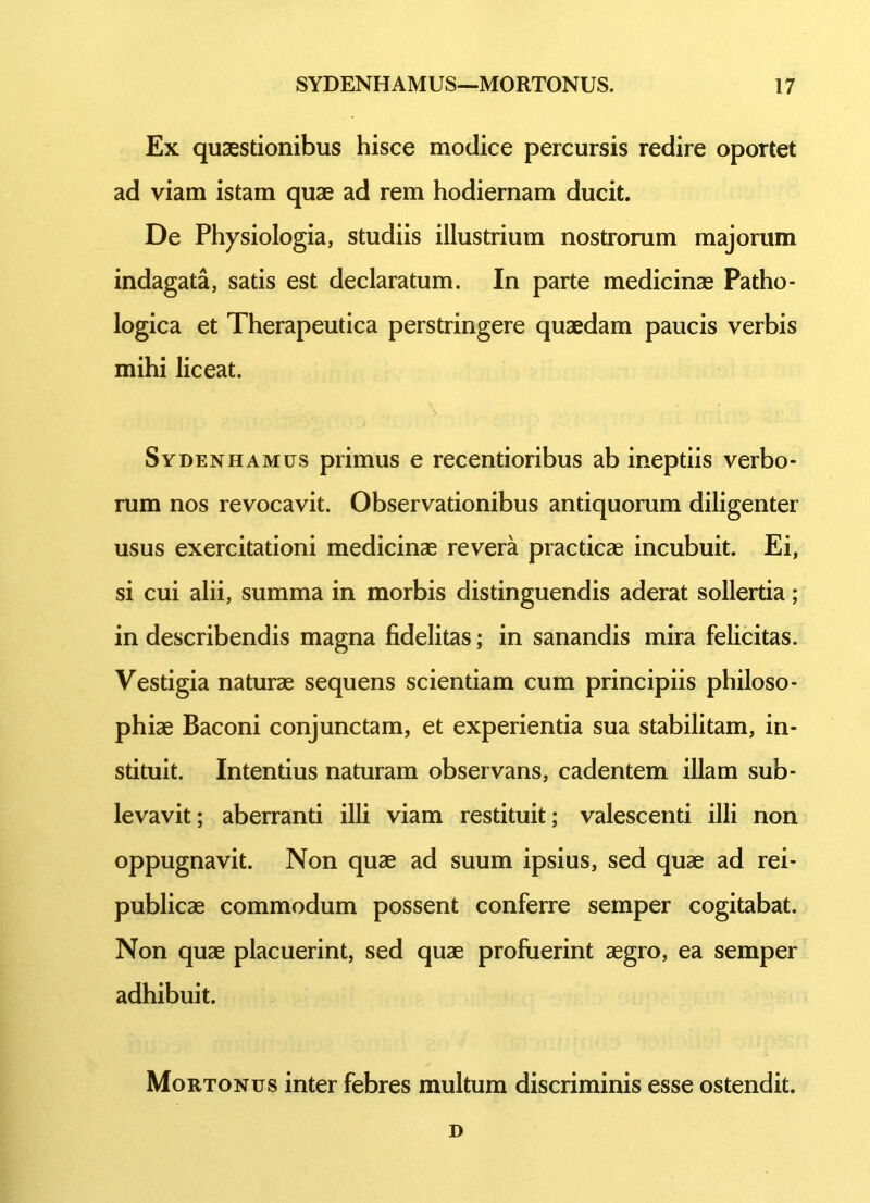 Ex quaestionibus hisce modice percursis redire oportet ad viam istam quae ad rem hodiernam ducit. De Physiologia, studiis illustrium nostrorum majorum indagata, satis est declaratum. In parte medicinae Patho- logica et Therapeutica perstringere quaedam paucis verbis mihi liceat. Sydenhamus primus e recentioribus ab ineptiis verbo- rum nos revocavit. Observationibus antiquorum diligenter usus exercitationi medicinae revera practicae incubuit. Ei, si cui alii, summa in morbis distinguendis aderat sollertia; in describendis magna fidelitas; in sanandis mira felicitas. Vestigia naturae sequens scientiam cum principiis philoso- phiae Baconi conjunctam, et experientia sua stabilitam, in- stituit. Intentius naturam observans, cadentem illam sub- levavit; aberranti illi viam restituit; valescenti illi non oppugnavit. Non quae ad suum ipsius, sed quae ad rei- publicae commodum possent conferre semper cogitabat. Non quae placuerint, sed quae profuerint aegro, ea semper adhibuit. Mortonus inter febres multum discriminis esse ostendit. D