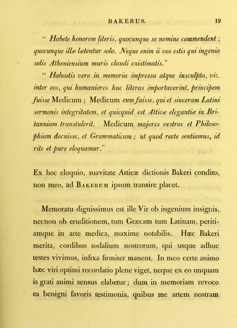 “ Habete honorem literis, quocunque se nomine commendent ; quocunque ilice Icetentur solo. Neque enim ii vos estis qui ingenia solis Atheniensium muris claudi existimatis.” “ Habeatis vero in memoria impressa atque insculpta, viz. inter eos, qui humaniores huc literas importaverint, principem fuisse Medicum ; Medicum eum fuisse, qui et sinceram Latini sermonis integritatem, et quicquid est Attica elegantice in Bri- tanniam transtulerit. Medicum majores vestros et Philoso- phiam docuisse, et Grammaticam ; ut quod recte sentiamus, id rite et pure eloquamur Ex hoc eloquio, suavitate Atticae dictionis Bakeri condito, non meo, ad Bakerum ipsum transire placet. Memoratu dignissimus est ille Vir ob ingenium insignis, necnon ob eruditionem, tum Graecam tum Latinam, periti- amque in arte medica, maxime notabilis. Haec Bakeri merita, cordibus sodalium nostrorum, qui usque adhuc testes vivimus, infixa firmiter manent. In meo certe animo haec viri optimi recordatio plene viget, neque ex eo unquam is grati animi sensus elabetur; dum in memoriam revoco ea benigni favoris testimonia, quibus me artem nostram