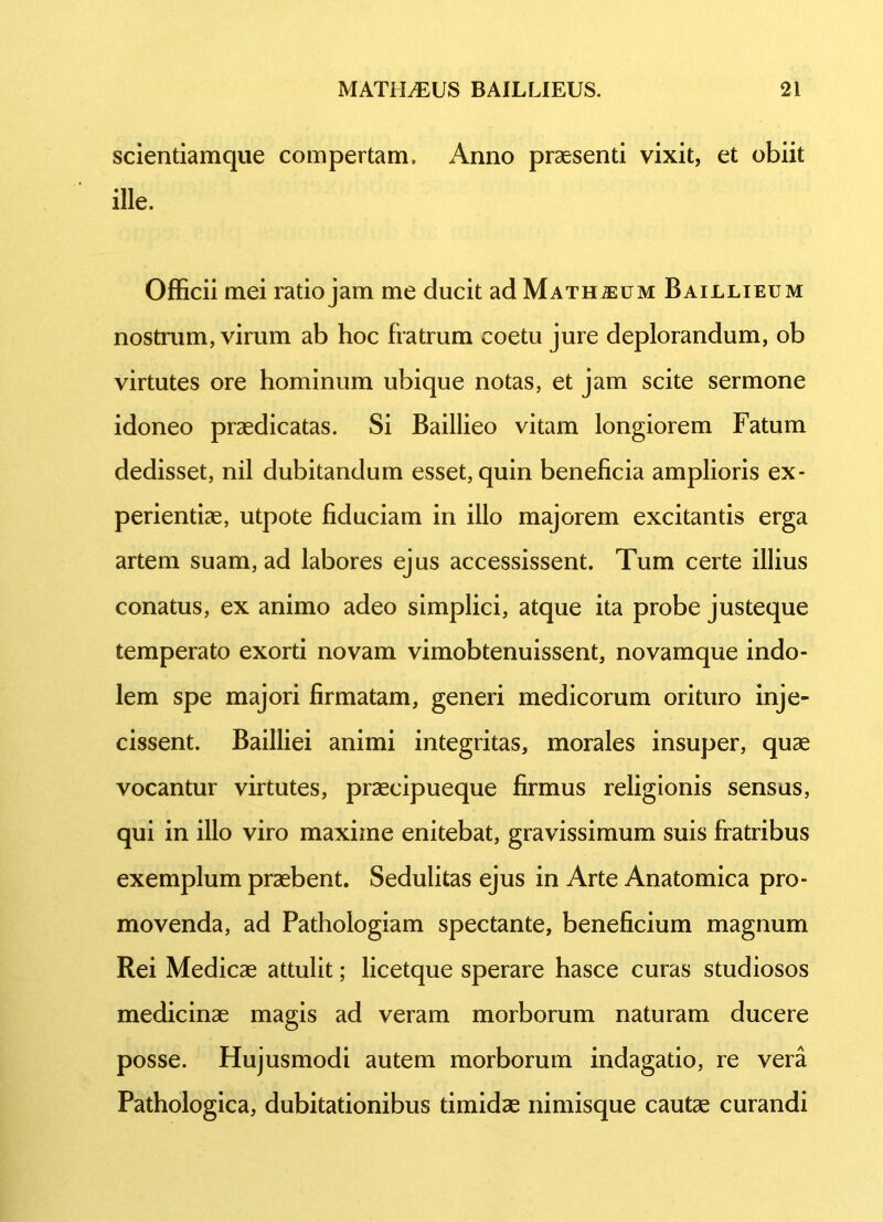 scientiamque compertam. Anno praesenti vixit, et obiit ille. Officii mei ratio jam me ducit ad Maturum Baillieum nostrum, virum ab hoc fratrum coetu jure deplorandum, ob virtutes ore hominum ubique notas, et jam scite sermone idoneo praedicatas. Si Baillieo vitam longiorem Fatum dedisset, nil dubitandum esset, quin beneficia amplioris ex- perientiae, utpote fiduciam in illo majorem excitantis erga artem suam, ad labores ejus accessissent. Tum certe illius conatus, ex animo adeo simplici, atque ita probe justeque temperato exorti novam vimobtenuissent, novamque indo- lem spe majori firmatam, generi medicorum orituro inje- cissent. Bailliei animi integritas, morales insuper, quae vocantur virtutes, praecipueque firmus religionis sensas, qui in illo viro maxime enitebat, gravissimum suis fratribus exemplum praebent. Sedulitas ejus in Arte Anatomica pro- movenda, ad Pathologiam spectante, beneficium magnum Rei Medicae attulit; licetque sperare hasce curas studiosos medicinae magis ad veram morborum naturam ducere posse. Hujusmodi autem morborum indagatio, re vera Pathologica, dubitationibus timidae nimisque cautae curandi