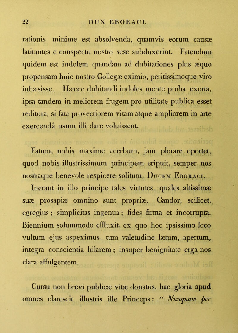 rationis minime est absolvenda, quamvis eorum causae latitantes e conspectu nostro sese subduxerint. Fatendum quidem est indolem quandam ad dubitationes plus aequo propensam huic nostro Collegae eximio, peritissimoque viro inhaesisse. Haecce dubitandi indoles mente proba exorta, ipsa tandem in meliorem frugem pro utilitate publica esset reditura, si fata provectiorem vitam atque ampliorem in arte exercenda usum illi dare voluissent. Fatum, nobis maxime acerbum, jam plorare oportet, quod nobis illustrissimum principem eripuit, semper nos nostraque benevole respicere solitum, Ducem Eboraci. Inerant in illo principe tales virtutes, quales altissimae suae prosapiae omnino sunt propriae. Candor, scilicet, egregius ; simplicitas ingenua; fides firma et incorrupta. Biennium solummodo effluxit, ex quo hoc ipsissimo loco vultum ejus aspeximus, tum valetudine laetum, apertum, integra conscientia hilarem; insuper benignitate erga nos clara affulgentem. Cursu non brevi publicae vitae donatus, hac gloria apud omnes clarescit illustris ille Princeps: “ Nunquam per