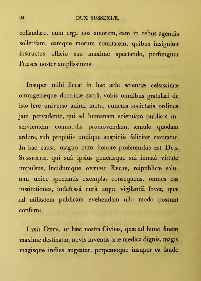 collaudare, eum erga nos amorem, eam in rebus agendis sollertiam, eamque morum comitatem, quibus insigniter instructus officio suo maxime spectando, perfungitur Praeses noster amplissimus. Insuper mihi liceat in hac aede scientiae celsissimae omnigenaeque doctrinae sacra, vobis omnibus gratulari de isto fere universo animi motu, cunctos societatis ordines jam pervadente, qui ad humanam scientiam publicis in- servientem commodis promovendam, aemulo quodam ardore, sub propitiis undique auspiciis feliciter excitatur. In hac causa, magno cum honore proferendus est Dux Sussexi.®, qui sua ipsius generisque sui innata virtute impulsus, lucidumque optimi Regis, reipublicae salu- tem unice spectantis exemplar consequens, omnes eas institutiones, indefessa cura atque vigilantia fovet, quae ad utilitatem publicam evehendam ullo modo possunt conferre. Faxit Deus, ut haec nostra Civitas, quae ad hunc finem maxime destinatur, novis inventis arte medica dignis, magis magisque indies augeatur, perpetuoque insuper ea laude