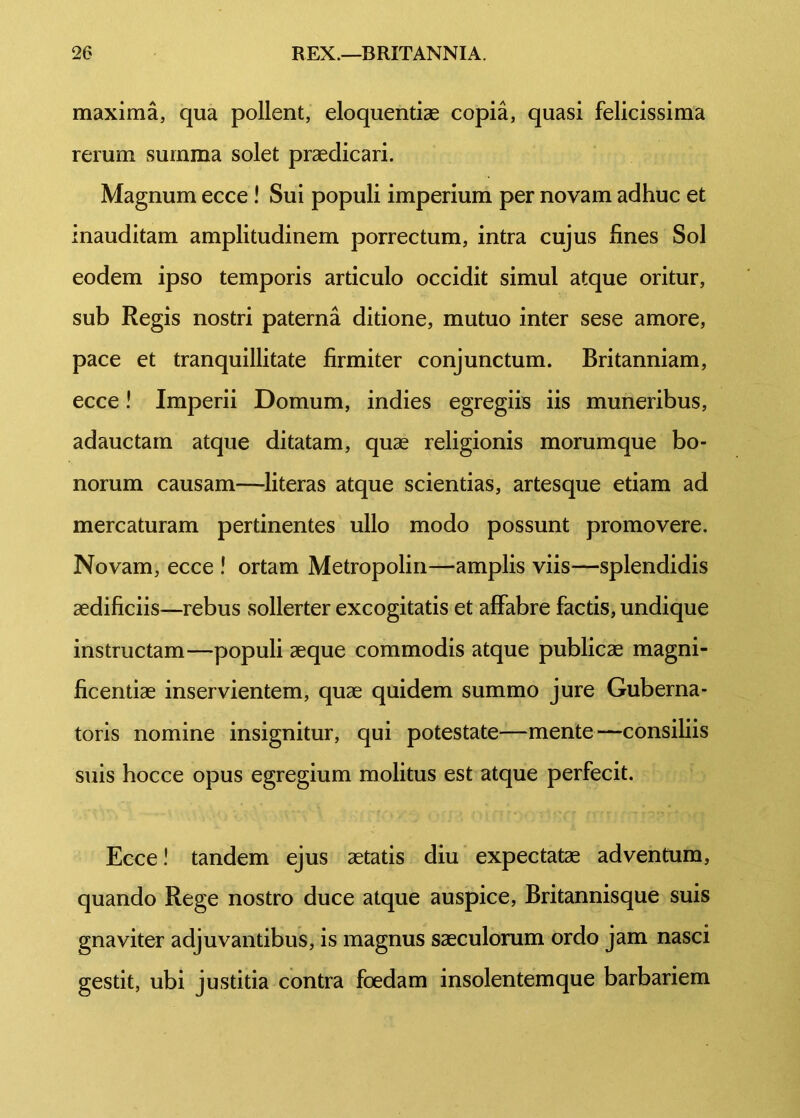 maxima, qua pollent, eloquentiae copia, quasi felicissima rerum summa solet praedicari. Magnum ecce! Sui populi imperium per novam adhuc et inauditam amplitudinem porrectum, intra cujus fines Sol eodem ipso temporis articulo occidit simul atque oritur, sub Regis nostri paterna ditione, mutuo inter sese amore, pace et tranquillitate firmiter conjunctum. Britanniam, ecce! Imperii Domum, indies egregiis iis muneribus, adauctam atque ditatam, quas religionis morumque bo- norum causam—literas atque scientias, artesque etiam ad mercaturam pertinentes ullo modo possunt promovere. Novam, ecce ! ortam Metropolin—amplis viis—splendidis aedificiis—rebus sollerter excogitatis et affabre factis, undique instructam—populi aeque commodis atque publicae magni- ficentiae inservientem, quas quidem summo jure Guberna- toris nomine insignitur, qui potestate—mente—consiliis suis hocce opus egregium molitus est atque perfecit. Ecce! tandem ejus aetatis diu expectatae adventum, quando Rege nostro duce atque auspice, Britannisque suis gnaviter adjuvantibus, is magnus saeculorum ordo jam nasci gestit, ubi justitia contra foedam insolentemque barbariem