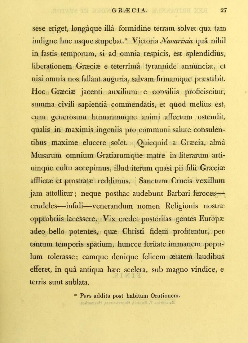 sese eriget, longaque illa formidine terram solvet qua tam indigne huc usque stupebat. Victoria Navarinia qua nihil in fastis temporum, si ad omnia respicis, est splendidius, liberationem Graeciae e teterrima tyrannide annunciat, et nisi omnia nos fallant auguria, salvam firmamque praestabit. Hoc Graeciae jacenti auxilium e consiliis proficiscitur, summa civili sapientia commendatis, et quod melius est, eum generosum humanumque animi affectum ostendit, qualis in maximis ingeniis pro communi salute consulen- tibus maxime elucere solet. Quicquid a Graecia, alma Musarum omnium Gratiarum que matre in literarum arti- umque cultu accepimus, illud iterum quasi pii filii Graeciae afflictae et prostratae reddimus. Sanctum Crucis vexillum jam attollitur; neque posthac audebunt Barbari feroces— crudeles—infidi—venerandum nomen Religionis nostrae opprobriis lacessere. Vix credet posteritas gentes Europae adeo bello potentes, quae Christi fidem profitentur, per tantum temporis spatium, huncce feritate immanem popu- lum tolerasse; eamque denique felicem aetatem laudibus efferet, in qua antiqua haec scelera, sub magno vindice, e terris sunt sublata. -* Pars addita post habitam Orationem.