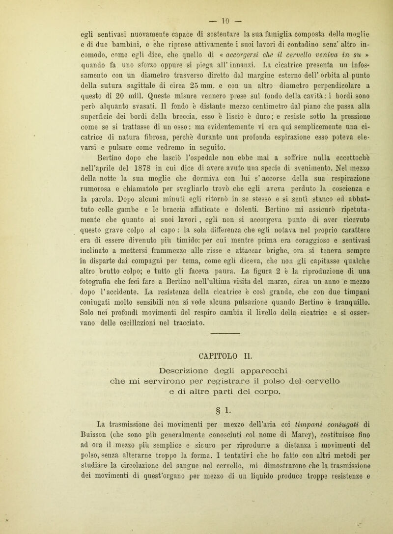 egli sentivasi nuovamente capace di sostentare la sua famiglia composta della moglie e di due bambini, e che riprese attivamente i suoi lavori di contadino senz’ altro in- comodo, come egli dice, che quello di « accorgersi che il cervello veniva in su » quando fa uno sforzo oppure si piega all’ innanzi. La cicatrice presenta un infos- samento con un diametro trasverso diretto dal margiue esterno dell’ orbita al punto della sutura sagittale di circa 25 mm. e con un altro diametro perpendicolare a questo di 20 mill. Queste misure vennero prese sul fondo della cavità : i bordi sono però alquanto svasati. Il fondo è distante mezzo centimetro dal piano che passa alla superficie dei bordi della breccia, esso è liscio è duro; e resiste sotto la pressione come se si trattasse di un osso : ma evidentemente vi era qui semplicemente una ci- catrice di natura fibrosa, perche durante una profonda espirazione esso poteva ele- varsi e pulsare come vedremo in seguito. Bertino dopo che lasciò l’ospedale non ebbe mai a soffrire nulla eccettoch'e nell’aprile del 1878 in cui dice di avere avuto una specie di svenimento. Nel mezzo della notte la sua moglie che dormiva con lui s’accorse della sua respirazione rumorosa e chiamatolo per svegliarlo trovò che egli aveva perduto la coscienza e la parola. Dopo alcuni minuti egli ritornò in se stesso e si sentì stanco ed abbat- tuto colle gambe e le braccia affaticate e dolenti. Bertino mi assicurò ripetuta- mente che quanto ai suoi lavori , egli non si accorgeva punto di aver ricevuto questo grave colpo al capo ; la sola differenza che egli notava nel proprio carattere era di essere divenuto più timido: per cui mentre prima era coraggioso e sentivasi inclinato a mettersi frammezzo alle risse e attaccar brighe, ora si teneva sempre in disparte dai compagni per tema, come egli diceva, che non gii capitasse qualche altro brutto colpo; e tutto gli faceva paura. La figura 2 è la riproduzione di una fotografia che feci fare a Bertino nell’ultima visita del marzo, circa un anno e mezzo dopo l’accidente. La resistenza della cicatrice è così grande, che con due timpani coniugati molto sensibili non si vede alcuna pulsazione quando Bertino è tranquillo. Solo nei profondi movimenti del respiro cambia il livello della cicatrice e si osser- vano delle oscillazioni nel tracciato. CAPITOLO II. Descrizione degli apparecchi che mi servirono per registrare il polso del cervello e di altre parti del corpo. § 1. La trasmissione dei movimenti per mezzo dell’aria coi timpani coniugati di Buisson (che sono più generalmente conosciuti col nome di Marey), costituisce fino ad ora il mezzo più semplice e sicuro per riprodurre a distanza i movimenti del polso, senza alterarne troppo la forma. I tentativi che ho fatto con altri metodi per studiare la circolazione del sangue nel cervello, mi dimostrarono che la trasmissione dei movimenti di quest’organo per mezzo di un liquido produce troppe resistenze e