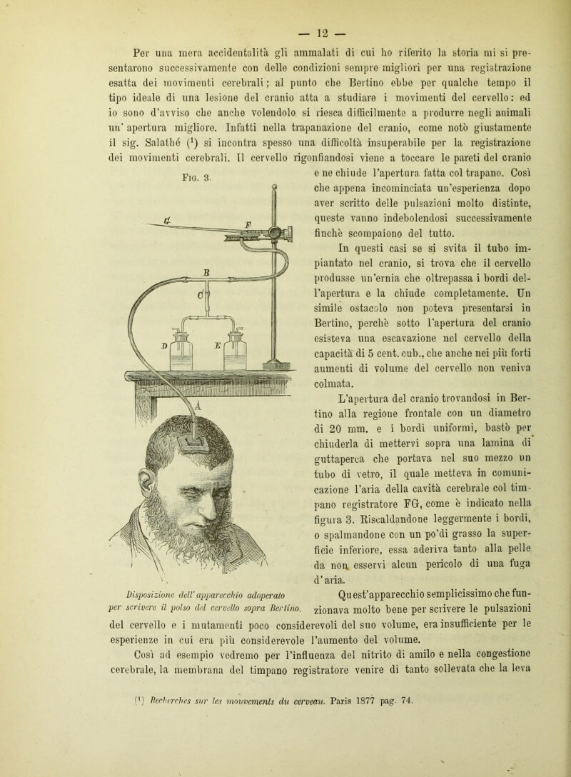 Per una mera accidentalità gli ammalati di cui ho riferito la storia mi si pre- sentarono successivamente con delle condizioni sempre migliori per una registrazione esatta dei movimenti cerebrali ; al punto che Bertino ebbe per qualche tempo il tipo ideale di una lesione del cranio atta a studiare i movimenti del cervello : ed 10 sono d’avviso che anche volendolo si riesca difficilmente a produrre negli animali un’ apertura migliore. Infatti nella trapanazione del cranio, come notò giustamente 11 sig. Salathé (J) si incontra spesso una difficoltà insuperabile per la registrazione dei movimenti cerebrali. Il cervello rigonfiandosi viene a toccare le pareti del cranio e ne chiude l’apertura fatta col trapano. Cosi che appena incominciata un’esperienza dopo aver scritto delle pulsazioni molto distinte, queste vanno indebolendosi successivamente finche scompaiono del tutto. In questi casi se si svita il tubo im- piantato nel cranio, si trova che il cervello produsse un’ernia che oltrepassa i bordi del- l’apertura e la chiude completamente. Un simile ostacolo non poteva presentarsi in Bertino, perchè sotto l'apertura del cranio esisteva una escavazione nel cervello della capacità di 5 cent, cub., che anche nei più forti aumenti di volume del cervello non veniva colmata. L’apertura del cranio trovandosi in Ber- tino alla regione frontale con un diametro di 20 mm. e i bordi uniformi, bastò per chiuderla di mettervi sopra una lamina di guttaperca che portava nel suo mezzo un tubo di vetro, il quale metteva in comuni- cazione l’aria della cavità cerebrale col tim- pano registratore FU, come è indicato nella figura 3. Riscaldandone leggermente i bordi, o spalmandone con un po’di grasso la super- ficie inferiore, essa aderiva tanto alla pelle da non esservi alcun pericolo di una fuga d’aria. Quest’apparecchio semplicissimo che fun- ger scrivere il polso cld cervello sopra Berlino, donava molto bene per scrivere le pulsazioni del cervello e i mutamenti poco considerevoli del suo volume, era insufficiente per le esperienze in cui era più considerevole l’aumento del volume. Così ad esempio vedremo per l’influenza del nitrito di amilo e nella congestione cerebrale, la membrana del timpano registratore venire di tanto sollevata che la leva f1) Reclierchcs sur les mmivcmenls du cerveau. Paris 1877 pag. 74. Fig. 3. Disposizione dell’ apparecchio adoperato