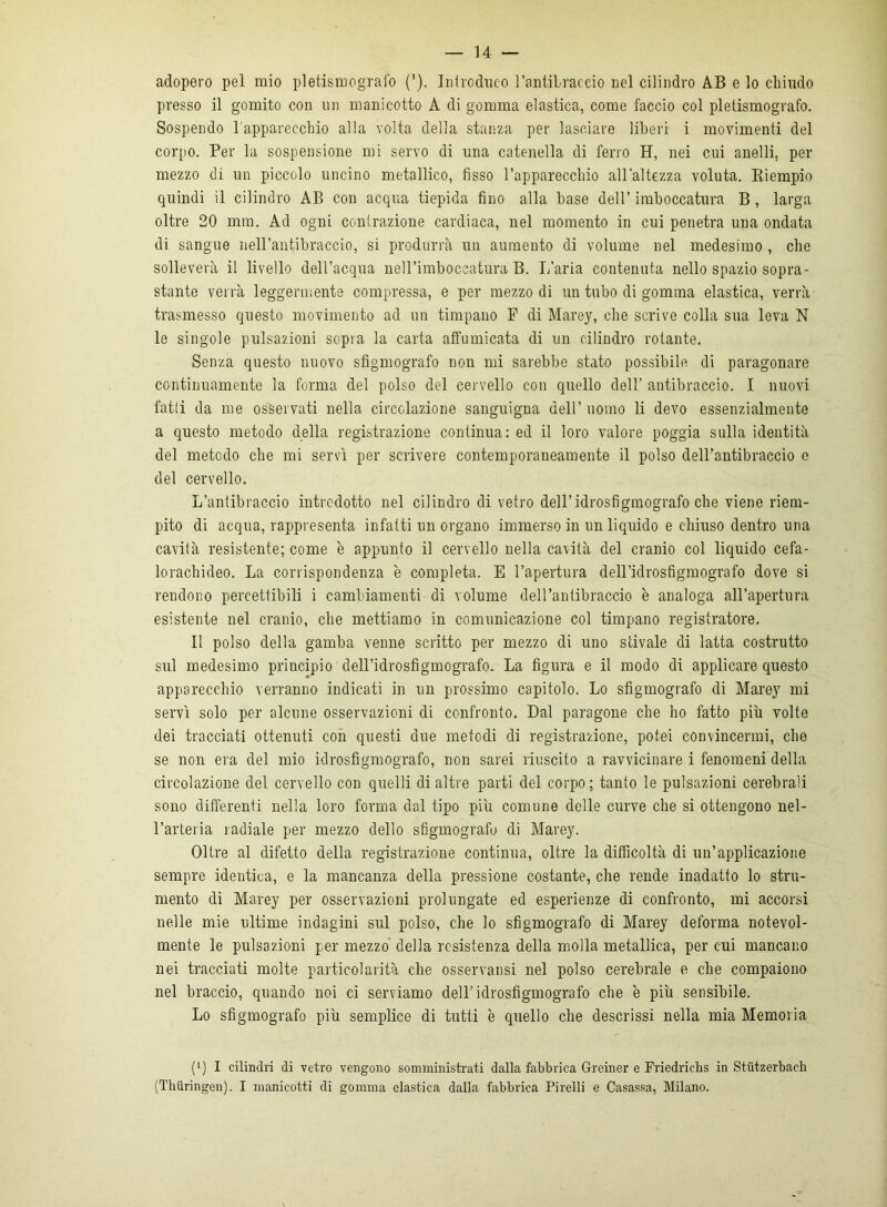 adopero pel mio pletismografo ('). Introduco l’antibraccio nel cilindro AB e lo chiudo presso il gomito con un manicotto A di gomma elastica, come faccio col pletismografo. Sospendo l’apparecchio alla volta della stanza per lasciare liberi i movimenti del corpo. Per la sospensione mi servo di una catenella di ferro H, nei cui anelli, per mezzo di un piccolo uncino metallico, fisso l’apparecchio all’altezza voluta. Riempio quindi il cilindro AB con acqua tiepida fino alla base dell’ imboccatura B , larga oltre 20 mm, Ad ogni contrazione cardiaca, nel momento in cui penetra ima ondata di sangue nell’antibraccio, si produrrà un aumento di volume nel medesimo , che solleverà il livello dell’acqua nell’imboccatura B. L’aria contenuta nello spazio sopra- stante verrà leggermente compressa, e per mezzo di un tubo di gomma elastica, verrà trasmesso questo movimento ad un timpano P di Marey, che scrive colla sua leva N le singole pulsazioni sopra la carta affumicata di un cilindro rotante. Senza questo nuovo sfigmografo non mi sarebbe stato possibile di paragonare continuamente la forma del polso del cervello con quello dell’ antibraccio. I nuovi fatti da me osservati nella circolazione sanguigna dell’ uomo li devo essenzialmente a questo metodo della registrazione continua: ed il loro valore poggia sulla identità del metodo che mi servì per scrivere contemporaneamente il polso dell’antibraccio e del cervello. L’antibraccio introdotto nel cilindro di vetro dell’idrosfigmografo che viene riem- pito di acqua, rappresenta infatti un organo immerso in un liquido e chiuso dentro una cavità resistente; come è appunto il cervello nella cavità del cranio col liquido cefa- lorachideo. La corrispondenza è completa. E l’apertura dell’idrosfigmografo dove si rendono percettibili i cambiamenti di volume dell’antibraccio è analoga all’apertura esistente nel cranio, che mettiamo in comunicazione col timpano registratore. Il polso della gamba venne scritto per mezzo di uno stivale di latta costrutto sul medesimo principio dell’idrosfigmografo. La figura e il modo di applicare questo apparecchio verranno indicati in un prossimo capitolo. Lo sfigmografo di Marey mi servì solo per alcune osservazioni di confronto. Dal paragone che ho fatto più volte dei tracciati ottenuti con questi due metodi di registrazione, potei convincermi, che se non era del mio idrosfigmografo, non sarei riuscito a ravvicinare i fenomeni della circolazione del cervello con quelli di altre parti del corpo; tanto le pulsazioni cerebrali sono differenti nella loro forma dal tipo più comune delle curve che si ottengono nel- l’arteria radiale per mezzo dello sfigmografo di Marey. Oltre al difetto della registrazione continua, oltre la difficoltà di un’applicazione sempre identica, e la mancanza della pressione costante, che rende inadatto lo stru- mento di Marey per osservazioni prolungate ed esperienze di confronto, mi accorsi nelle mie ultime indagini sul polso, che lo sfigmografo di Marey deforma notevol- mente le pulsazioni per mezzo della resistenza della molla metallica, per cui mancano nei tracciati molte particolarità che osservatisi nel polso cerebrale e che compaiono nel braccio, quando noi ci serviamo dell’idrosfigmografo che è più sensibile. Lo sfigmografo più semplice di tutti è quello che descrissi nella mia Memoria (l) I cilindri di vetro vengono somministrati dalla fabbrica Greiner e Priedrichs in Stutzerbach (Thuringen). I manicotti di gomma elastica dalla fabbrica Pirelli e Casassa, Milano.