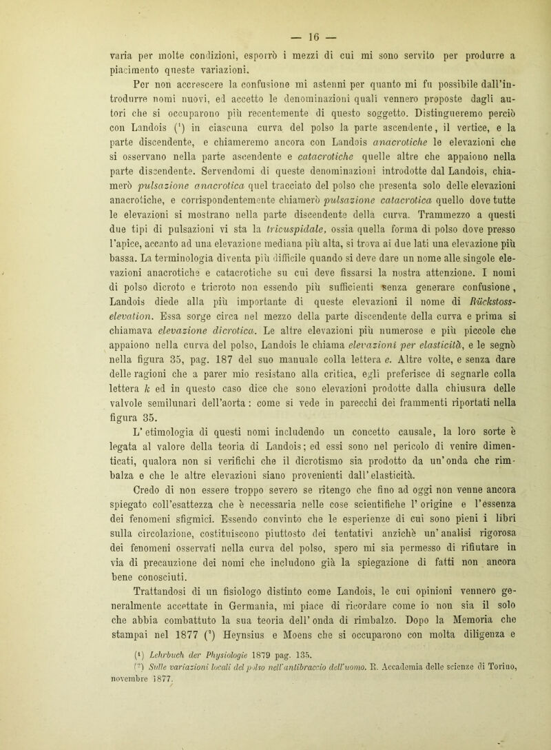 piacimento queste variazioni. Per non accrescere la confusione mi astenni per quanto mi fu possibile dall’in- trodurre nomi nuovi, ed accetto le denominazioni quali vennero proposte dagli au- tori che si occuparono più recentemente di questo soggetto. Distingueremo perciò con Landois (‘) in ciascuna curva del polso la parte ascendente, il vertice, e la parte discendente, e chiameremo ancora con Landois anacrotiche le elevazioni che si osservano nella parte ascendente e catcìcrotiche quelle altre che appaiono nella parte discendente. Servendomi di queste denominazioni introdotte dal Landois, chia- merò pulsazione anacrotica quel tracciato del polso che presenta solo delle elevazioni anacrotiche, e corrispondentemente chiamerò pulsazione catacrotica quello dove tutte le elevazioni si mostrano nella parte discendente della curva. Trammezzo a questi due tipi di pulsazioni vi sta la tricuspidale, ossia quella forma di polso dove presso l’apice, accanto ad una elevazione mediana più alta, si trova ai due lati una elevazione più bassa. La terminologia diventa più diffìcile quando si deve dare un nome alle singole ele- vazioni anacrotiche e catacrotiche su cui deve fissarsi la nostra attenzione. I nomi di polso dicroto e tricroto non essendo più sufficienti senza generare confusione , Landois diede alla più importante di queste elevazioni il nome di Riickstoss- elevation. Essa sorge circa nel mezzo della parte discendente della curva e prima si chiamava elevazione dicrotica. Le altre elevazioni più numerose e più piccole che appaiono nella curva del polso, Landois le chiama elevazioni per elasticità, e le segnò nella figura 35, pag. 187 del suo mauuale colla lettera e. Altre volte, e senza dare delle ragioni che a parer mio resistano alla critica, egli preferisce di segnarle colla lettera k ed in questo caso dice che sono elevazioni prodotte dalla chiusura delle valvole semilunari dell’aorta : come si vede in parecchi dei frammenti riportati nella figura 35. L’etimologia di questi nomi includendo un concetto causale, la loro sorte è legata al valore della teoria di Landois ; ed essi sono nel pericolo di venire dimen- ticati, qualora non si verificili che il dicrotismo sia prodotto da un’onda che rim- balza e che le altre elevazioni siano provenienti dall’elasticità. Credo di non essere troppo severo se ritengo che fino ad oggi non venne ancora spiegato coll’esattezza che è necessaria nelle cose scientifiche 1’ origine e l’essenza dei fenomeni sfigmici. Essendo convinto che le esperienze di cui sono pieni i libri sulla circolazione, costituiscono piuttosto dei tentativi anziché un’ analisi rigorosa dei fenomeni osservati nella curva del polso, spero mi sia permesso di rifiutare in via di precauzione dei nomi che includono già la spiegazione di fatti non ancora bene conosciuti. Trattandosi di un fisiologo distinto come Landois, le cui opinioni vennero ge- neralmente accettate in Germania, mi piace di ricordare come io non sia il solo che abbia combattuto la sua teoria dell’ onda di rimbalzo. Dopo la Memoria che stampai nel 1877 (2) Heynsius e Moens che si occuparono con molta diligenza e (l) Lehrbuch der Physiologie 1879 pag. 185. (-) Sulle variazioni locali del polso nell'antibraccio dell’uomo. R. Accademia delle scienze di Torino, novembre 1877.