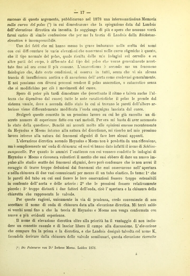 successo di questo argomento, pubblicarono nel 1878 una interessantissima Memoria sulla curva del polso (’) in cui dimostrarono che la spiegazione data dal Landois dell’ elevazione dicrotica sia inesatta. Io soggiungo di più e spero che nessuno vorrà farmi carico di simile confessione che per me la teoria di Landois della Riòckstoss- elevation è incomprensibile. Uno dei fatti che mi hanno messo in grave imbarazzo nella scelta dei nomi con cui differenziare le varie elevazioni che osservansi nelle curve sfigmiche è questo, che il tipo normale del polso, quale risulta dalle mie indagini sul cervello e su altre parti del corpo, è differente dal tipo del polso che venne generalmente accet- tato fino ad ora come il pili comune. L’anacrotismo è secondo me un fenomeno fisiologico che, date certe condizioni, si osserva in tutti, senza che vi sia alcuna traccia di insufficienza aortica o di aneurisma dell’ aorta come credevasi generalmente. E noi possiamo con diversi processi rendere il polso anacrotico, o catacrotico senza che si modifichino per ciò i movimenti del cuore. Spero di poter più tardi dimostrare che (eccettuato il ritmo e talora anche l’al- tezza che dipendono dal cuore) tutte le note caratteristiche il polso le prende dal sistema rasale, dove a seconda dello stato in cui si trovano le pareti dell’albero ar- terioso viene differentemente modificata l’onda sanguigna lanciata dal cuore. Svolgerò questo concetto in un prossimo lavoro su cui ho già raccolto un di- screto numero di esperienze fatte con vari metodi. Per ora mi basta di aver accennato lo stato della questione. Benché mi accosti molto alle opinioni emesse recentemente da Heynsius e Moens intorno alla natura del dicrotismo, mi riserbo nel mio prossimo lavoro intorno alla natura dei fenomeni sfigmici di fare loro alcuni appunti. L’elevazione dicrotica secondo Heynsius e Moens non è prodotta da una riflessione, ma è semplicemente un’ onda di chiusura: ed essi vi hanno dato infatti il nome di Schlies- sungswelle. Per quanto io ammiri l’esattezza con cui vennero condotte le indagini di Heynsius e Moens e riconosca volentieri il merito che essi ebbero di dare un nuovo im- pulso allo studio esatto dei fenomeni sfigmici, devo però confessare che io non avrei il coraggio di trarre troppe deduzioni dai fenomeni che essi osservarono nell’ apertura e nella chiusura di due vasi comunicanti per mezzo di un tubo elastico. Io temo: 1° che le pareti del tubo su cui essi fecero le loro osservazioni fossero troppo estensibili in confronto dell’ aorta e delle arterie : 2° che le pressioni fossero relativamente piccole: 3° troppo distanti i due fattori dell’onda, cioè l’apertura e la chiusura della chiavetta che rappresenta le valvole. Per queste ragioni, unicamente in via di prudenza, credo conveniente di non accettare il nome di onda di chiusura data alla elevazione dicrotica. Mi terrò saldo ai vecchi nomi fino a che la teoria di Heynsius e Moens non venga confermata con nuove e più evidenti esperienze. Il nome di elevazione dicrotica oltre alla priorità ha il vantaggio di non inclu- dere un concetto causale e di lasciar libero il campo alla discussione. L’elevazione che compare fra la prima e la dicrotica, e che Landois designò talvolta col nome K, facendola derivare dalla chiusura delle valvole semilunari, questa elevazione ricevette (i) Die Pulscurve von D.r Isebree Moens. Leiden 1878. 3