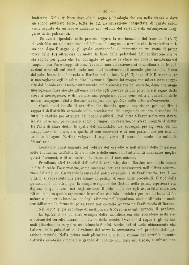 inalterata. Nella 2a linea dove c’è il segno i l’orologio che era nella stanza e dava un suono piuttosto forte , batte le 12. La sensazione inaspettata di questo suono viene seguita da un nuovo aumento nel volume del cervello e da un’ampiezza mag- giore delle pulsazioni. Se avessi riprodotto nella presente figura la continuazione del tracciato 2 (A C) si vedrebbe un tale aumento nell’afflusso disangue al cervello che la ventesima pul- sazione dopo il segno 4- (il quale corrisponde al momento in cui suona il primo tocco delle 12) oltrepassa di molto la linea delle pulsazioni dell’ antibraccio che vi sta sopra: per guisa che fui obbligato ad aprire la clarinette onde la membrana del timpano non fosse troppo distesa. Vedendo una elevazione così straordinaria delle pul- sazioni cerebrali cui corrisponde una modificazione relativamente piccola nella forma del polso bracchiale, domando a Bertiuo nella linea 3 (A C) dove ci è il segno 4, se a mezzogiorno egli è solito dire ravennana. Questa interrogazione mi era stata sugge- rita dal dubbio che il forte cambiamento nella circolazione del cervello, dopo che suonò mezzogiorno fosse dovuto all’emozione che egli provava di non poter fare il segno della croce a mezzogiorno, o di recitare una preghiera, come sono soliti i contadini delle nostre campagne. Infatti Bertino mi rispose che qualche volta dice un'avernaria. Credo quasi inutile di avvertire che facendo queste esperienze per stabilire i rapporti dell’attività cerebrale colla circolazione del sangue io mi ero circondato di tutte le cautele per ottenere dei buoni risultati. Così oltre all’aver scelto una stanza isolata dove non pervenissero suoni o rumori dall’esterno, io avevo pregato il dottor De Paoli di stare dietro le spalle dell’ammalato. La consegna più rigorosa, cui mi assoggettavo io stesso, era quella di non muoversi e di non parlare che nei casi di assoluto bisogno. Bertino volgeva il capo verso il muro in modo che nulla lo disturbasse. Constatato quest’aumento nel volume del cervello e nell’altezza delle pulsazioni sotto l’influenza dell’attività cerebrale e delle emozioni, tentiamo di analizzare meglio questi fenomeni, e di conoscerne la causa ed il meccanismo. Prendiamo altri tracciati dell’attività cerebrale, dove Bertino non abbia mosso le dita durante l’osservazione, come successe per sua inavvertenza nell’ultima osserva- zione della fig. 21. Osservando le curve del polso cerebrale e dell’antibraccio, tav. I. — 5 (A C) si vede subito che esse hanno un profilo diverso dalle precedenti. Il tipo delle pulsazioni è un altro, per la semplice ragione che Bertiuo nella prima esperienza era digiuno e qui invece noi registravamo il polso dopo che egli aveva fatto colazione. Ritorneremo su questo argomento in un altro capitolo speciale : per ora mi basta di far notare come per la introduzione degli alimenti nell’organismo siasi modificata in modo sensibilissimo la forma del polso, tanto nel cervello quanto nell’antibraccio di Bertino. Nel segno 4 gli propongo di moltiplicare 8x22; in co egli enuncia il prodotto. La fig. 22 ci dà uu altro esempio delle modificazioni che succedono nella cir- colazione del cervello durante un lavoro della mente. Dove c’ è il segno 4, gli do una moltiplicazione da eseguire mentalmente 8x26. Anche qui si vede chiaramente che l’altezza delle pulsazioni e il volume del cervello aumentano nel principio dell’ope- razione mentale. Nella prima moltiplicazione 8 X 12 il volume del cervello durante l’attività cerebrale rimane più grande di quanto non fosse nel riposo, e subisce una