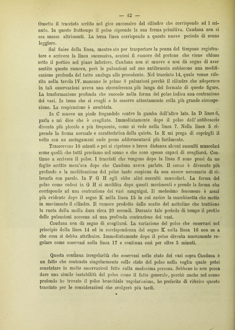 Ometto il tracciato scritto nel giro successivo del cilindro che corrisponde ad 1 mi- nuto. In questo frattempo il polso riprende la sua forma primitiva. Caudana non si era mosso altrimenti. La terza linea corrisponde a questo nuovo periodo di sonno leggiero. Sul finire della linea, mentre sto per trasportare la penna del timpano registra- tore e scrivere la linea successiva, sentesi il rumore del portone che viene chiuso sotto il portico nel piano inferiore. Caudana non si muove e non dà segno di aver sentito questo rumore, però le pulsazioni nel suo antibraccio subiscono una modifi- cazione profonda del tutto analoga alla precedente. Nel tracciato 14, quale venne rife- rito nella tavola IY. mancano le prime 8 pulsazioni perchè il cilindro che adoperavo in tali osservazioni aveva una circonferenza più lunga del formato di queste figure. La trasformazione profonda che succede nella forma del polso indica una contrazione dei vasi. Io temo che si svegli e lo osservo attentamente colla più grande circospe- zione. La respirazione è cambiata. In C muove un piede fregandolo contro la gamba dell’altro lato. In D linea 6, parla e mi dice che è svegliato. Immediatamente dopo il polso dell’antibraccio diventa più piccolo e più frequente, come si vede nella linea 7. Nella linea 5 ri- prende la forma normale e caratteristica della quiete. In E mi prega di coprirgli il volto con un asciugamani onde possa addormentarsi più facilmente. Trascorrono 10 minuti e poi si ripetono a breve distanza alcuni sussulti muscolari come quelli che tutti proviamo nel sonno e che sono spesso capaci di svegliarci. Con- tinuo a scrivere il polso. I tracciati che vengono dopo la linea 8 sono presi da un foglio scritto mezz’ora dopo che Caudana aveva parlato. Il sonno è divenuto più profondo e la modificazione del polso tanto cospicua da non essere necessario di ri- levarla con parole. In F 6 H egli ebbe altri sussulti muscolari. La forma del polso come vedesi in Gl H si modifica dopo questi movimenti e prende la forma che corrisponde ad una contrazione dei vasi sanguigni. Il medesimo fenomeno è assai più evidente dopo il segno K nella linea 15 in cui carico la macchinetta che mette in movimento il cilindro. Il rumore prodotto dallo scatto del nottolino che trattiene la ruota della molla dura circa 20 secondi. Durante tale periodo di tempo il profilo delle pulsazioni accenna ad una profonda contrazione dei vasi. Caudana non dà segno di svegliarsi. La variazione del polso che osservasi nel principio della linea 14 ed in corrispondenza del segno K nella linea 16 non so a che cosa si debba attribuire. Immediatamente dopo il polso diventa nuovamente re- golare come osservasi nella linea 17 e continua così per oltre 5 minuti. Questa continua irregolarità che osservasi nello stato dei vasi sopra Caudana è un fatto che contrasta singolarmente collo stato del polso nella veglia quale potei constatare in molte osservazioni fatte sulla medesima persona. Sebbene io non possa dare una simile instabilità del polso come il fatto generale, perchè anche nel sonno profondo ho trovato il polso bracchiale regolarissimo, ho preferito di riferire questo tracciato per le considerazioni che svolgerò più tardi.