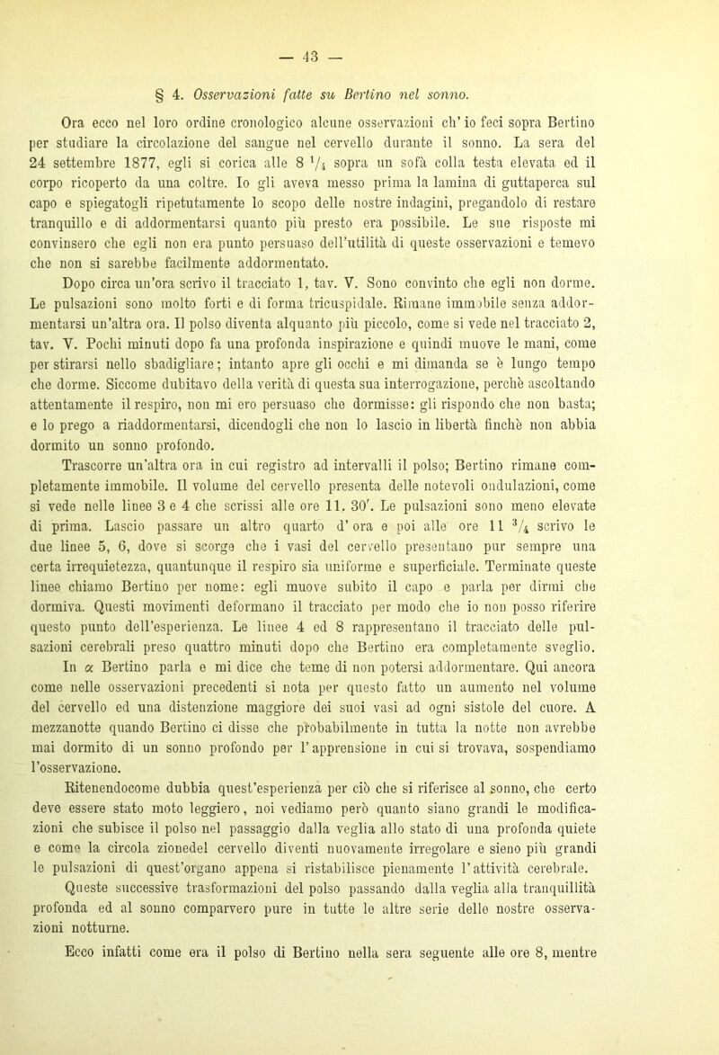 § 4. Osservazioni fatte su Berlino nel sonno. Ora ecco nel loro ordine cronologico alcune osservazioni eh’ io feci sopra Bertino per studiare la circolazione del sangue nel cervello durante il sonno. La sera del 24 settembre 1877, egli si corica alle 8 1/4 sopra un sofà colla testa elevata ed il corpo ricoperto da una coltre. Io gli aveva messo prima la lamina di guttaperca sul capo e spiegatogli ripetutamente lo scopo delle nostre indagini, pregandolo di restare tranquillo e di addormentarsi quanto più presto era possibile. Le sue risposte mi convinsero che egli non era punto persuaso dell’utilità di queste osservazioni e temevo che non si sarebbe facilmente addormentato. Dopo circa un’ora scrivo il tracciato 1, tav. V. Sono convinto che egli non dorme. Le pulsazioni sono molto forti e di forma tricuspidale. Rimane immobile senza addor- mentarsi un’altra ora. Il polso diventa alquanto più piccolo, come si vede nel tracciato 2, tav. V. Pochi minuti dopo fa una profonda inspirazione e quindi muove le mani, come per stirarsi nello sbadigliare ; intanto apre gli occhi e mi dimanda se è lungo tempo che dorme. Siccome dubitavo della verità di questa sua interrogazione, perchè ascoltando attentamente il respiro, non mi ero persuaso che dormisse: gli rispondo che non basta; e lo prego a riaddormentarsi, dicendogli che non lo lascio in libertà finche non abbia dormito un sonno profondo. Trascorre un’altra ora in cui registro ad intervalli il polso; Bertino rimane com- pletamente immobile. Il volume del cervello presenta delle notevoli ondulazioni, come si vede nelle linee 3 e 4 che scrissi alle ore 11. 30’. Le pulsazioni sono meno elevate di prima. Lascio passare un altro quarto d’ora e poi alle ore 11 3/4 scrivo le due linee 5, 6, dove si scorge elio i vasi del cervello presentano pur sempre una certa irrequietezza, quantunque il respiro sia uniforme e superficiale. Terminate queste linee chiamo Bertino per nome: egli muove subito il capo e parla per dirmi che dormiva. Questi movimenti deformano il tracciato per modo che io non posso riferire questo punto dell’esperienza. Le linee 4 ed 8 rappresentano il tracciato delle pul- sazioni cerebrali preso quattro minuti dopo che Bertino era completamente sveglio. In a Bertino parla e mi dice che teme di non potersi addormentare. Qui ancora come nelle osservazioni precedenti si nota per questo fatto un aumento nel volume del cervello ed una distenzione maggiore dei suoi vasi ad ogni sistole del cuore. A mezzanotte quando Bertino ci disse che probabilmente in tutta la notte non avrebbe mai dormito di un sonno profondo per l’apprensione in cui si trovava, sospendiamo l’osservazione. Ritenendocome dubbia quest’esperienza per ciò che si riferisce al sonno, che certo deve essere stato moto leggiero, noi vediamo però quanto siano grandi le modifica- zioni che subisce il polso nel passaggio dalla veglia allo stato di una profonda quiete e conm la circola zionedel cervello diventi nuovamente irregolare e sieno più grandi le pulsazioni di quest’organo appena si ristabilisce pienamente l’attività cerebrale. Queste successive trasformazioni del polso passando dalla veglia alla tranquillità profonda ed al sonno comparvero pure in tutte le altre serie delle nostre osserva- zioni notturne. Ecco infatti come era il polso di Bertino nella sera seguente alle ore 8, mentre