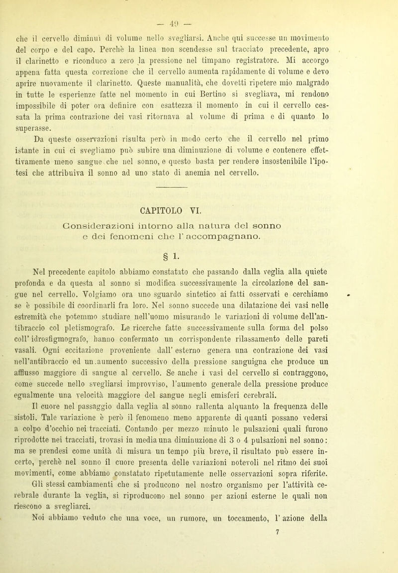 che il cervello diminuì di volume nello svegliarsi. Anche qui successe un movimento del corpo e del capo. Perchè la linea non scendesse sul tracciato precedente, apro il clarinetto e riconduco a zero la pressione nel timpano registratore. Mi accorgo appena fatta questa correzione che il cervello aumenta rapidamente di volume e devo aprire nuovamente il clarinetto. Queste manualità, che dovetti ripetere mio malgrado in tutte le esperienze fatte nel momento in cui Bertino si svegliava, mi rendono impossibile di poter ora definire con esattezza il momento in cui il cervello ces- sata la prima contrazione dei vasi ritornava al volume di prima e di quanto lo superasse. Da queste osservazioni risulta però in modo certo che il cervello nel primo istante in cui ci svegliamo può subire una diminuzione di volume e contenere effet- tivamente meno sangue che nel sonno, e questo basta per rendere insostenibile l’ipo- tesi che attribuiva il sonno ad uno stato di anemia nel cervello. CAPITOLO VI. Considerazioni intorno alla natura del sonno e dei fenomeni che P accompagnano. § 1- Nel precedente capitolo abbiamo constatato che passando dalla veglia alla quiete profonda e da questa al sonno si modifica successivamente la circolazione del san- gue nel cervello. Volgiamo ora uno sguardo sintetico ai fatti osservati e cerchiamo se è possibile di coordinarli fra loro. Nel sonno succede una dilatazione dei vasi nelle estremità che potemmo studiare nell’uomo misurando le variazioni di volume dell’an- tibraccio col pletismografo. Le ricerche fatte successivamente sulla forma del polso coll’ idrosfigmografo, hanno confermato un corrispondente rilassamento delle pareti vasali. Ogni eccitazione proveniente dall’ esterno genera una contrazione dei vasi nell’antibraccio ed un.aumento successivo della pressione sanguigna che produce un afflusso maggiore di sangue al cervello. Se anche i vasi del cervello si contraggono, come succede nello svegliarsi improvviso, l’aumento generale della pressione produce egualmente una velocità maggiore del sangue negli emisferi cerebrali. Il cuore nel passaggio dalla veglia al sonno rallenta alquanto la frequenza delle sistoli. Tale variazione è però il fenomeno meno apparente di quanti possano vedersi a colpo d’occhio nei tracciati. Contando per mezzo minuto le pulsazioni quali furono riprodotte nei tracciati, trovasi in media una diminuzione di 3 o 4 pulsazioni nel sonno: ma se prendesi come unità di misura un tempo più breve, il risultato può essere in- certo, perchè nel sonno il cuore presenta delle variazioni notevoli nel ritmo dei suoi movimenti, come abbiamo constatato ripetutamente nelle osservazioni sopra riferite. Gli stessi cambiamenti che si producono nel nostro organismo per l’attività ce- rebrale durante la veglia, si riproducono nel sonno per azioni esterne le quali non riescono a svegliarci. Noi abbiamo veduto che una voce, un rumore, un toccamento, 1’ azione della 7