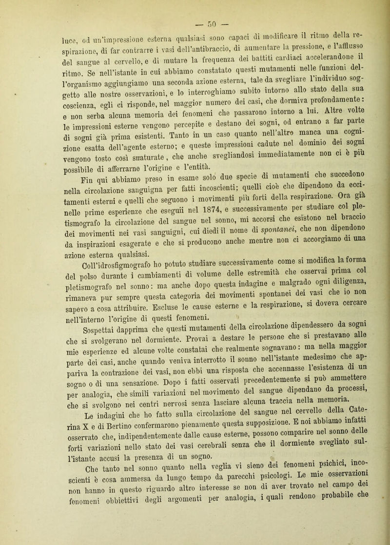 luce, od un'impressione esterna qualsiasi sono capaci di modificare il ritmo della re- spiratone, di far contrarre 1 vasi dell’antibraccio, di aumentare la pressione, e l’afflusso del sangue al cervello, e di mutare la frequenza dei battiti cardiaci accelerandone il ritmo. Se nell’istante in cui abbiamo constatato questi mutamenti nelle funzioni del- l’organismo aggiungiamo una seconda azione esterna, tale da svegliale 1 in ivi uo sog getto alle nostre osservazioni, e lo interroghiamo subito intorno allo stato della sua coscienza, egli ci risponde, nel maggior numero dei casi, che dormiva profondamente : e non serba alcuna memoria dei fenomeni che passarono intorno a lui. Altre volto le impressioni esterne vengono percepite e destano dei sogni, od entrano a far pai te di sogni già prima esistenti. Tanto in un caso quanto nell’altro manca una cogni- zione esatta dell’agente esterno; e queste impressioni cadute nel dominio de, sogni vengono tosto cosi snaturate, che anche svegliandosi immediatamente non ci e piu possibile di afferrarne l’origine e l’entità. Fin qui abbiamo preso in esame solo due specie di mutamenti che succedono nella circolazione sanguigna per fatti incoscienti; queUi cioè che dipendono da ecci- tamenti esterni e quelli che seguono i movimenti più forti della respirazione. Ora già nelle prime esperienze che eseguii nel 1874, e successivamente per studiare col ple- tismografo la circolazione del sangue nel sonno, mi accorsi che esistono nel braccio dei movimenti nei vasi sanguigni, cui diedi il nome di spontanei, che non dipendono da inspirazioni esagerate e che si producono anche mentre non ci accorgiamo 1 una azione esterna qualsiasi. . , ,, Coll’idrosflgmografo ho potuto studiare successivamente come si modiflca la forma del polso durante i cambiamenti di volume delle estremità che osservai prima col pletismografo nel sonno: ma anche dopo questa indagine e malgiado ogni i igenza, rimaneva pur sempre questa categoria dei movimenti spontanei dei vasi che io non sapevo a cosa attribuire. Escluse le cause esterne e la respirazione, si doveva ceicaie nell’interno l’origine di questi fenomeni. Sospettai dapprima che questi mutamenti della circolazione dipendessero da sogni che si svolgevano nel dormiente. Provai a destare le persone che si prestavano alle mie esperienze ed alcune volte constatai che realmente sognavano : ma nella maggior parte dei casi, anche quando veniva interrotto il sonno nell’istante medesimo che ap- pariva la contrazione dei vasi, non ebbi una risposta che accennasse . esis enza un sogno o di una sensazione. Dopo i fatti osservati precedentemente si può ammette . per analogia, che simili variazioni nel movimento del sangue dipendano da processi, che si svolgono nei centri nervosi senza lasciare alcuna traccia nella memoria Le indagini che ho fatto sulla circolazione del sangue nel cervello della, a e- rina X e di Berlino confermarono pienamente questa supposizione. E noi abbiamo infatti osservato che, indipendentemente dalle cause esterne, possono comparire nel sonno delle forti variazioni nello stato dei vasi cerebrali senza che il dormiente svegliato su - l’istante accusi la presenza di un sogno. . . . Che tanto nel sonno quanto nella veglia vi sieno dei fenomeni psichici, inco- scienti è cosa ammessa da lungo tempo da parecchi psicologi. Le mie osservazioni non hanno in questo riguardo altro interesse se non di aver trovato nel campo dei fenomeni obbiettivi degli argomenti per analogia, 1 quali rendono probabile