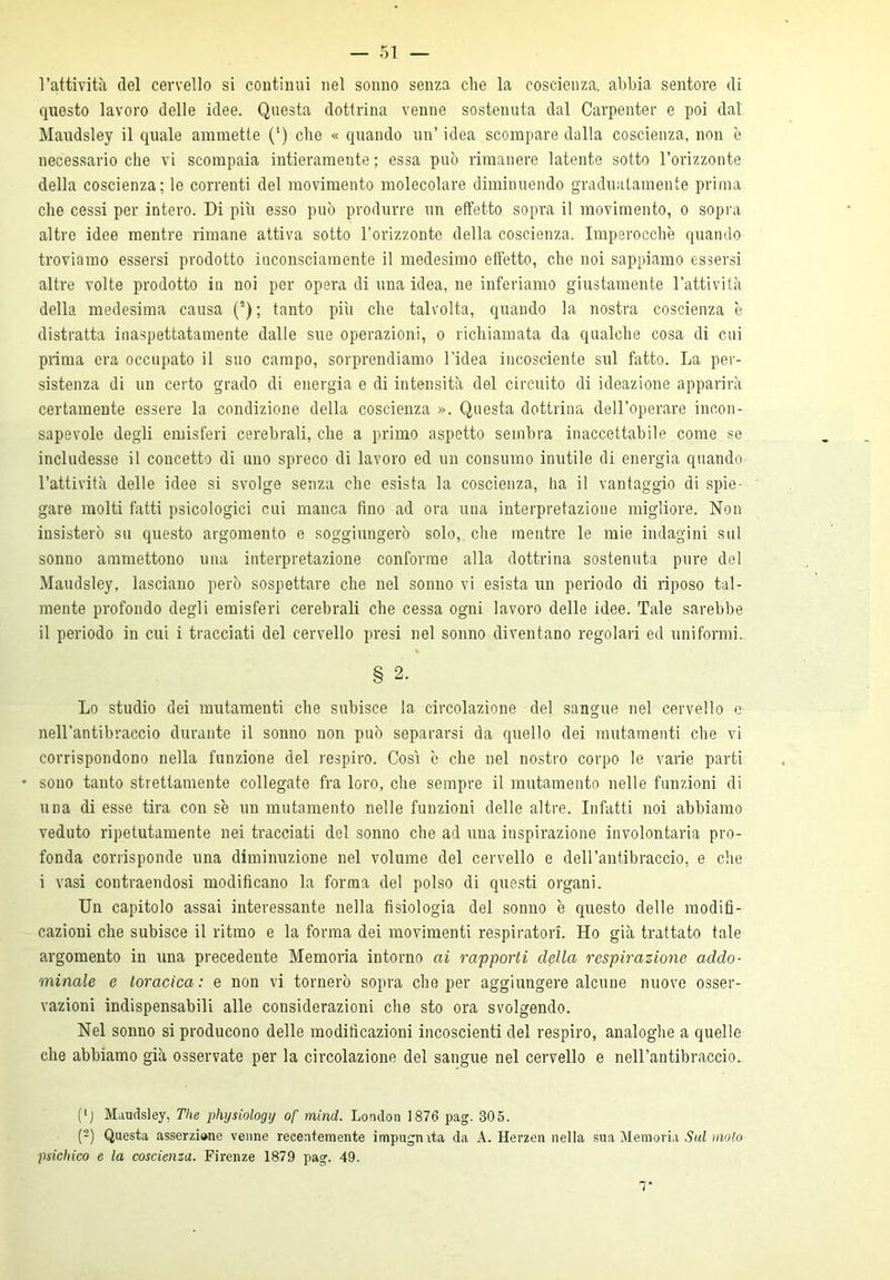 l’attività del cervello si continui nel sonno senza che la coscienza, abbia sentore di questo lavoro delle idee. Questa dottrina venne sostenuta dal Carpenter e poi dal Maudsley il quale ammette (‘) che « quando un’ idea scompare dalla coscienza, non è necessario che vi scompaia intieramente ; essa può rimanere latente sotto l’orizzonte della coscienza; le correnti del movimento molecolare diminuendo graduatamente prima che cessi per intero. Di più esso può produrre un effetto sopra il movimento, o sopra altre idee mentre rimane attiva sotto l’orizzonte della coscienza. Imperocché quando troviamo essersi prodotto inconsciamente il medesimo effetto, che noi sappiamo essersi altre volte prodotto in noi per opera di una idea, ne inferiamo giustamente l’attività della medesima causa (2) ; tanto più che talvolta, quando la nostra coscienza 'e distratta inaspettatamente dalle sue operazioni, o richiamata da qualche cosa di cui prima era occupato il suo campo, sorprendiamo l'idea incosciente sul fatto. La per- sistenza di un certo grado di energia e di intensità del circuito di ideazione apparirà certamente essere la condizione della coscienza ». Questa dottrina dell’operare incon- sapevole degli emisferi cerebrali, che a primo aspetto sembra inaccettabile come se includesse il concetto di uno spreco di lavoro ed un consumo inutile di energia quando l’attività delle idee si svolge senza che esista la coscienza, ha il vantaggio di spie- gare molti fatti psicologici cui manca fino ad ora una interpretazione migliore. Non insisterò su questo argomento e soggiungerò solo, che mentre le mie indagini sul sonno ammettono una interpretazione conforme alla dottrina sostenuta pure del Maudsley, lasciano però sospettare che nel sonno vi esista un periodo di riposo tal- mente profondo degli emisferi cerebrali che cessa ogni lavoro delle idee. Tale sarebbe il periodo in cui i tracciati del cervello presi nel sonno diventano regolari ed uniformi. § 2. Lo studio dei mutamenti che subisce la circolazione del sangue nel cervello e nell’antibraccio durante il sonno non può separarsi da quello dei mutamenti che vi corrispondono nella funzione del respiro. Così ò che nel nostro corpo le varie parti * sono tanto strettamente collegate fra loro, che sempre il mutamento nelle funzioni di una di esse tira con se un mutamento nelle funzioni delle altre. Infatti noi abbiamo veduto ripetutamente nei tracciati del sonno che ad una inspirazione involontaria pro- fonda corrisponde una diminuzione nel volume del cervello e dell’antibraccio, e che i vasi contraendosi modificano la forma del polso di questi organi. Un capitolo assai interessante nella fisiologia del sonno è questo delle modifi- cazioni che subisce il ritmo e la forma dei movimenti respiratori. Ho già trattato tale argomento in una precedente Memoria intorno ai rapporti della respirazione addo- minale e toracica: e non vi tornerò sopra che per aggiungere alcune nuove osser- vazioni indispensabili alle considerazioni che sto ora svolgendo. Nel sonno si producono delle modificazioni incoscienti del respiro, analoghe a quelle che abbiamo già osservate per la circolazione del sangue nel cervello e nell’antibraccio. (lj Maudsley, The physiologij of mind. London 1876 pag. 305. (2) Questa asserzione venne recentemente impugnata da A. Herzen nella sua Memoria Sul molo psichico e la coscienza. Firenze 1879 pag. 49. T