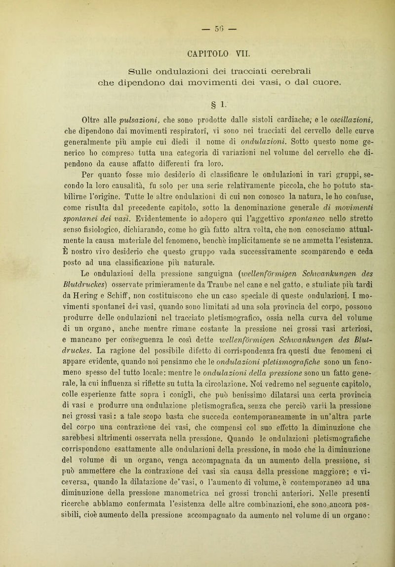 — 50 — CAPITOLO VII. Sulle ondulazioni dei tracciati cerebrali che dipendono dai movimenti dei vasi, o dal cuore. § 1 Oltre alle 'pulsazioni, che sono prodotte dalle sistoli cardiache, e le oscillazioni, che dipendono dai movimenti respiratori, vi sono nei tracciati del cervello delle curve generalmente più ampie cui diedi il nome di ondulazioni. Sotto questo nome ge- nerico ho compreso tutta una categoria di variazioni nel volume del cervello che di- pendono da cause affatto differenti fra loro. Per quanto fosse mio desiderio di classificare le ondulazioni in vari gruppi, se- condo la loro causalità, fu solo per una serie relativamente piccola, che ho potuto sta- bilirne l’origine. Tutte le altre ondulazioni di cui non conosco la natura, le ho confuse, come risulta dal precedente capitolo, sotto la denominazione generale di movimenti spontanei dei vasi. Evidentemente io adopero qui l’aggettivo spontaneo nello stretto senso fisiologico, dichiarando, come ho già fatto altra volta, che non conosciamo attual- mente la causa materiale del fenomeno, benché implicitamente se ne ammetta resistenza. È nostro vivo desiderio che questo gruppo vada successivamente scomparendo e ceda posto ad una classificazione più naturale. Le ondulazioni della pressione sanguigna (wéllenfòrmigen Schwankungen des Blutdruckcs) osservate primieramente da Traube nel cane e nel gatto, e studiate più tardi da Hering e Schiff, non costituiscono che un caso speciale di queste ondulazioni. I mo- vimenti spontanei dei vasi, quando sono limitati ad una sola provincia del corpo, possono produrre delle ondulazioni nel tracciato pietismografico, ossia nella curva del volume di un organo, anche mentre rimane costante la pressione nei grossi vasi arteriosi, e mancano per conseguenza le così dette wellenformigen Schwankungen des Blut- druckes. La ragione del possibile difetto di corrispondenza fra questi due fenomeni ci appare evidente, quando noi pensiamo che le ondulazioni pletismografiche sono un feno- meno spesso del tutto locale: mentre le ondulazioni della pressione sono un fatto gene- rale, la cui influenza si riflette su tutta la circolazione. Noi vedremo nel seguente capitolo, colle esperienze fatte sopra i conigli, che può benissimo dilatarsi una certa provincia di vasi e produrre una ondulazione pietismografica, senza che perciò varii la pressione nei grossi vasi: a tale scopo basta che succeda contemporaneamente in un’altra parte del corpo una contrazione dei vasi, che compensi col suo effetto la diminuzione che sarebbesi altrimenti osservata nella pressione. Quando le ondulazioni pietismografiche corrispondono esattamente alle ondulazioni della pressione, in modo che la diminuzione del volume di un organo, venga accompagnata da un aumento della pressione, si può ammettere che la contrazione dei vasi sia causa della pressione maggiore; e vi- ceversa, quando la dilatazione de’vasi, o l’aumento di volume, è contemporaneo ad una diminuzione della pressione manometrica nei grossi tronchi anteriori. Nelle presenti ricerche abbiamo confermata l’esistenza delle altre combinazioni, che sono ancora pos- sibili, cioè aumento della pressione accompagnato da aumento nel volume di un organo: