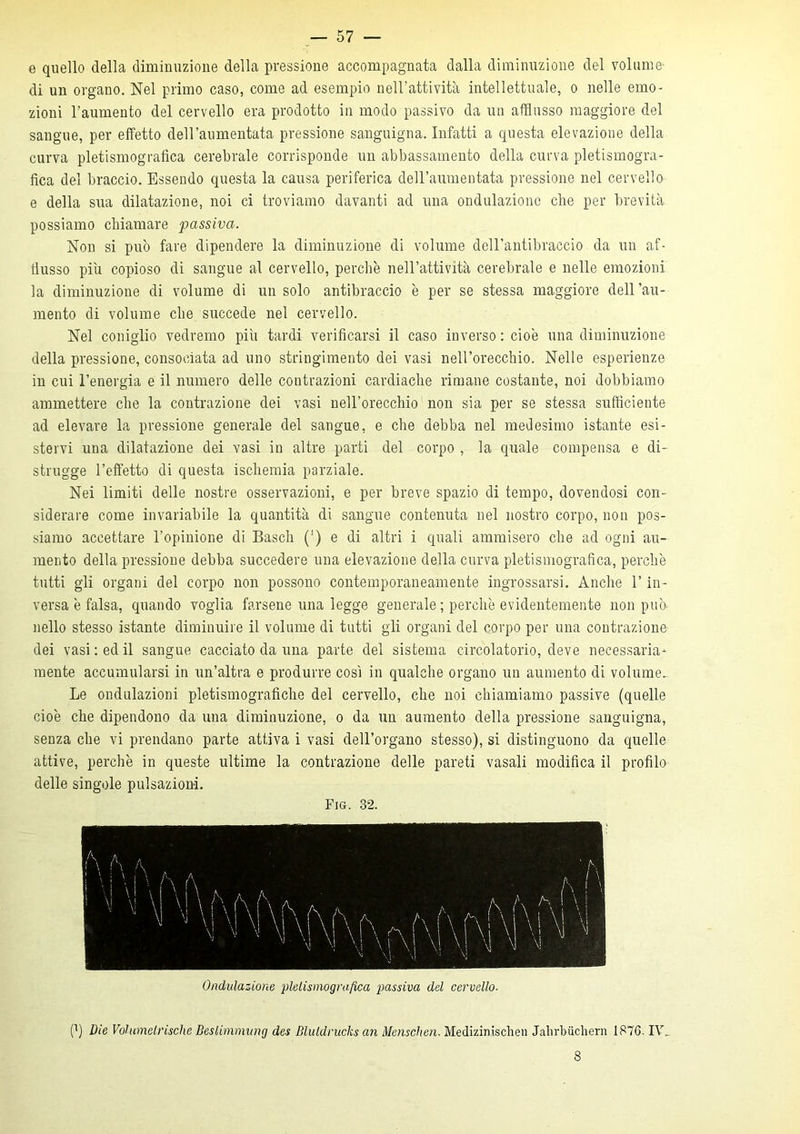 e quello della diminuzione della pressione accompagnata dalla diminuzione del volume- di un organo. Nel primo caso, come ad esempio nell’attività intellettuale, o nelle emo- zioni l’aumento del cervello era prodotto in modo passivo da un afflusso maggiore del sangue, per effetto deH’aumentata pressione sanguigna. Infatti a questa elevazione della curva pietismografica cerebrale corrisponde un abbassamento della curva pietismogra- fica del braccio. Essendo questa la causa periferica dell’aumentata pressione nel cervello e della sua dilatazione, noi ci troviamo davanti ad una ondulazione che per brevità possiamo chiamare passiva. Non si può fare dipendere la diminuzione di volume dell’antibraccio da un af- flusso piu copioso di sangue al cervello, perchè nell’attività cerebrale e nelle emozioni la diminuzione di volume di un solo antibraccio è per se stessa maggiore dell’au- mento di volume che succede nel cervello. Nel coniglio vedremo più tardi verificarsi il caso inverso : cioè una diminuzione della pressione, consociata ad uno stringimento dei vasi nell’orecchio. Nelle esperienze in cui l’energia e il numero delle contrazioni cardiache rimane costante, noi dobbiamo ammettere che la contrazione dei vasi nell’orecchio non sia per se stessa sufficiente ad elevare la pressione generale del sangue, e che debba nel medesimo istante esi- stervi una dilatazione dei vasi in altre parti del corpo , la quale compensa e di- strugge l’effetto di questa ischemia parziale. Nei limiti delle nostre osservazioni, e per breve spazio di tempo, dovendosi con- siderare come invariabile la quantità di sangue contenuta nel nostro corpo, non pos- siamo accettare l’opinione di Basch (') e di altri i quali ammisero che ad ogni au- mento della pressione debba succedere una elevazione della curva pietismografica, perchè tutti gli organi del corpo non possono contemporaneamente ingrossarsi. Anche l’in- versa è falsa, quando voglia farsene una legge generale ; perchè evidentemente non può nello stesso istante diminuire il volume di tutti gli organi del corpo per una contrazione dei vasi : ed il sangue cacciato da una parte del sistema circolatorio, deve necessaria- mente accumularsi in un’altra e produrre così in qualche organo un aumento di volume^ Le ondulazioni pietismografiche del cervello, che noi chiamiamo passive (quelle cioè che dipendono da una diminuzione, o da un aumento della pressione sanguigna, senza che vi prendano parte attiva i vasi dell’organo stesso), si distinguono da quelle attive, perchè in queste ultime la contrazione delle pareti vasali modifica il profilo delle singole pulsazioni. Fig. 32. Ondulazione pletismografica passiva del cervello. 0) Die Vohanelrische Beslimmung des Blutdrucks an Menschen. Medizimschen Jalirbiichern 1876. I\A 8