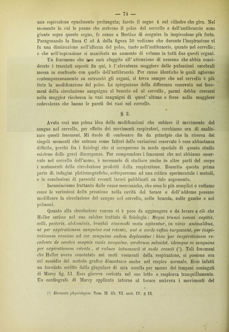 una espirazione egualmente prolungata; faccio il segno 4 sul cilindro che gira. Nel momento in cui le penne che scrivono il polso del cervello e dell’antibraccio sono giunte sopra questo segno, fo cenno a Bertino di eseguire la inspirazione più forte. Paragonando la linea C ed A della figura 50 vediamo che durante l’inspirazione vi fu una diminuzione nell’altezza del polso, tanto nell’antibraccio, quanto nel cervello; e che nell’espirazione si manifesta un aumento di volume in tutti due questi organi. Un fenomeno che aon sarà sfuggito all’ attenzione di nessuno che abbia consi- derato i tracciati esposti fin qui, è 1’ elevatezza maggiore delle pulsazioni cerebrali messa in confronto con quelle dell’antibraccio. Per cause identiche le quali agiscono contemporaneamente su entrambi gli organi, si trova sempre che nel cervello è più forte la modificazione del polso. La spiegazione della differenza osservata nei feno- meni della circolazione sanguigna al braccio ed al cervello, panni debba cercarsi nella maggior ricchezza in vasi sanguigni di quest’ ultimo e forse nella maggiore cedevolezza che hanno le pareti dei vasi nel cervello. § 2. Avuta così una prima idea delle modificazioni che subisce il movimento del sangue nel cervello, per effetto dei movimenti respiratori, cerchiamo ora di analiz- zare questi fenomeni. Mi duole di confessare fin da principio che la ricerca dei singoli momenti che entrano come fattori delle variazioni osservate è cosa abbastanza difficile, perchè fra i fisiologi che si occuparono in modo speciale di questo studio esistono delle gravi discrepanze. Per comprendere i fenomeni che noi abbiamo osser- vato nel cervello dell’uomo, è necessario di studiare anche in altre parti del corpo i mutamenti della circolazione prodotti dalla respirazione. Esaurita questa prima parte di indagini pietismografiche, sottoporremo ad una critica sperimentale i metodi, e le conclusioni di parecchi recenti lavori pubblicati su tale argomento. Incominciamo frattanto dalle cause meccaniche, che sono le più semplici e vediamo come le variazioni della pressione nella cavità del torace e dell’addome possano modificare la circolazione del sangue nel corvello, nelle braccia, nelle gambe e nei polmoni. Quanto alla circolazione venosa vi è poco da aggiungere e da levare a ciò che Haller scrisse nel suo celebre trattato di fisiologia : Magni trunci venosi capitis, colli, pectoris, abdominis, brachii emsmodi motu agUantur, in vivis animalibus, ut per expirationem sanguine aut retento, aut a corde refluo turgescant, per inspi- rationem remisso ad cor sanguine eadem depleantur : liinc per inspirationem re- cedente de cerebri magnis vasis sanguine, cerebrum subsidet, idemque eo sanguine per expirationem retento, et reduce intumescit et mole crescit (l). Tali fenomeni che Haller aveva constatato nei moti veementi della respirazione, si possono ora col sussidio del metodo grafico dimostrare anche nel respiro normale. Ecco infatti un tracciato scritto dalla giugulare di mia sorella per mezzo dei timpani coniugati di Marey fig. 51. Essa giaceva coricata nel suo letto e respirava tranquillamente. Un cardiografo di Marey applicato intorno al torace scriveva i movimenti del (‘) Elemento, physiologiae. Tom. II. lib. VI. sect. IV. § IX.