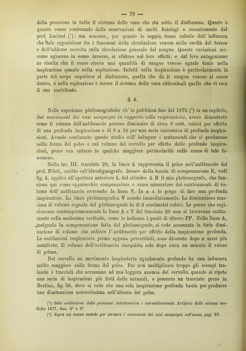 della pressione in tutto il sistema delle vene clie sta sotto il diaframma. Questo è quanto venne confermato dalle osservazioni di molti fisiologi e recentemente dal prof. Luciani (') : ma nessuno, per quanto io sappia, tenne calcolo dell’influenza che 'tale opposizione fra i fenomeni della circolazione venosa nella cavità del torace e dell’addome esercita sulla circolazione generale del sangue. Queste variazioni sic- come agiscono in senso inverso, si elidono nei loro effetti: e dal loro antagonismo ne risulta che il cuore riceve una quantità di sangue venoso eguale tanto nella inspirazione quanto nella espirazione. Infatti nella inspirazione è particolarmente la parte del corpo superiore al diaframma, quella che dà il sangue venoso al cuore destro, e nella espirazione è invece il sistema delle vene addominali quello che vi reca il suo contributo. § 4. Nelle esperienze pietismografiche eh’ io pubblicai fino dal 1875 (2) in un capitolo, Sui movimenti dei vasi sanguigni in rapporto colla respirazione, avevo dimostrato come il volume dell’antibraccio potesse diminuire di circa 6 cent, cubici per effetto di una profonda inspirazione e di 8 a 10 per una serie successiva di profonde inspira- zioni. Avendo continuato questo studio coll’ indagare i mutamenti che si producono nella forma del polso e nel volume del cervello per effetto delle profonde inspira- zioni, posso ora entrare in qualche maggiore particolarità sulle cause di tale fe- nomeno. Nella tav. III. tracciato 20, la linea A rappresenta il polso nell’antibraccio del prof. Fileti, scritto coll’idrosfigmografo. Invece della boccia di compensazione E, vedi fìg. 4, applico all’apertura anteriore L del cilindro A B il mio pletismografo, che fun- ziona qui come apparecchio compensatore e come misuratore dei cambiamenti di vo- lume dell’ antibraccio scrivendo la linea Y. In a. 4 lo prego di fare una profonda inspirazione. La linea pietismografica Y scende immediatamente. La diminuzione mas- sima di volume segnata dal pletismografo fu di 8 centimetri cubici. Le penne che regi- stravano contemporaneamente la linea A e Y del tracciato 20 non si trovavano esatta- mente sulla medesima verticale, come lo indicano i punti di ritrovo PP. Nella linea A, malgrado la compensazione fatta dal pletismografo, si vede accennata la forte dimi- nuzione di volume che subisce 1’ antibraccio per effetto della inspirazione profonda. Le oscillazioni respiratorie prima appena percettibili, sono divenute dopo a assai più manifeste. Il volume dell’antibraccio riacquista solo dopo circa un minuto il valore di prima. Nel cervello un movimento inspiratorio egualmente profondo ha una influenza molto maggiore sulla forma del polso. Per non moltiplicare troppo gli esempi tra- lascio i tracciati che accennano ad una leggera anemia del cervello, quando si ripete una serie di inspirazioni più forti delle naturali, e presento un tracciato preso in Bertino, fìg. 56, dove si vede che una sola inspirazione profonda basta per produrre una diminuzione notevolissima nell’altezza del polso. (‘) Delle oscillazioni della pressione inlraloracica e introaddominale. Archivio delle scienze me- diche 1877, fase. 2° e 3°. (-) Sopra un nuovo melodo per scrivere i movimenli dei vasi sanguigni nell’uomo, pag. 33.