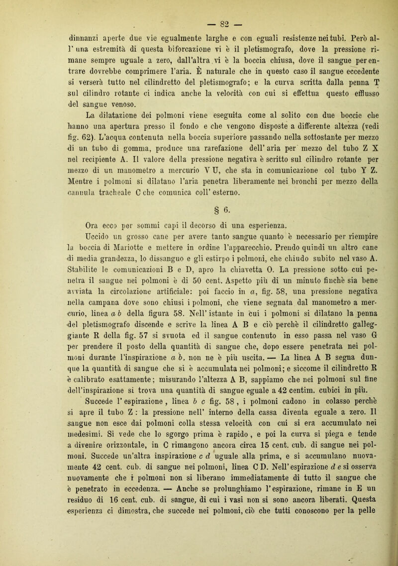 dinnanzi aperte due vie egualmente larghe e con eguali resistenze nei tubi. Però al- P una estremità di questa biforcazione vi è il pletismografo, dove la pressione ri- mane sempre uguale a zero, dall’altra vi è la boccia chiusa, dove il sangue per en- trare dovrebbe comprimere l’aria. È naturale che in questo caso il sangue eccedente si verserà tutto nel cilindretto del pletismografo; e la curva scritta dalla penna T sul cilindro rotante ci indica anche la velocità con cui si effettua questo efflusso del sangue venoso. La dilatazione dei polmoni viene eseguita come al solito con due boccie che Iranno una apertura presso il fondo e che vengono disposte a differente altezza (vedi fig. 62). L’acqua contenuta nella boccia superiore passando nella sottostante per mezzo di un tubo di gomma, produce una rarefazione dell’ aria per mezzo del tubo Z X nel recipiente A. Il valore della pressione negativa è scritto sul cilindro rotante per mezzo di un manometro a mercurio Y U, che sta in comunicazione col tubo Y Z. Mentre i polmoni si dilatano l’aria penetra liberamente nei bronchi per mezzo della cannula tracheale C che comunica coll’ esterno. § 6. Ora ecco per sommi capi il decorso di una esperienza. Uccido un grosso cane per avere tanto sangue quanto è necessario per riempire la boccia di Mariotte e mettere in ordine l’apparecchio. Prendo quindi un altro cane di media grandezza, lo dissanguo e gli estirpo i polmoni, che chiudo subito nel vaso A. Stabilite le comunicazioni B e D, apro la chiavetta 0. La pressione sotto cui pe- netra il sangue nei polmoni è di 50 cent. Aspetto più di un minuto finche sia bene avviata la circolazione artificiale: poi faccio in a, fig. 58, una pressione negativa nella campana dove sono chiusi i polmoni, che viene segnata dal manometro a mer- curio, linea a b della figura 58. Nell’ istante in cui i polmoni si dilatano la penna del pletismografo discende e scrive la linea A B e ciò perchè il cilindretto galleg- giante R della fig. 57 si svuota ed il sangue contenuto in esso passa nel vaso G per prendere il posto della quantità di sangue che, dopo essere penetrata nei pol- moni durante l’inspirazione a b, non ne è più uscita. — La linea A B segna dun- que la quantità di sangue che si è accumulata nei polmoni; e siccome il cilindretto R è calibrato esattamente ; misurando l’altezza A B, sappiamo che nei polmoni sul fine dell’inspirazione si trova una quantità di sangue eguale a 42 centim. cubici in più. Succede 1’ espirazione , linea b c fig. 58 , i polmoni cadono in colasso perchè si apre il tubo Z : la pressione nell’ interno della cassa diventa eguale a zero. Il sangue non esce dai polmoni colla stessa velocità con cui si era accumulato nei medesimi. Si vede che lo sgorgo prima è rapido, e poi la curva si piega e tende a divenire orizzontale, in C rimangono ancora circa 15 cent. cub. di sangue nei pol- moni. Succede un’altra inspirazione c d uguale alla prima, e si accumulano nuova- mente 42 cent. cub. di sangue nei polmoni, linea CD. Nell’ espirazione d e si osserva nuovamente che i polmoni non si liberano immediatamente di tutto il sangue che è penetrato in eccedenza. — Anche se prolunghiamo l’espirazione, rimane in E un residuo di 16 cent. cub. di sangue, di cui i vasi non si sono ancora liberati. Questa esperienza ci dimostra, che succede nei polmoni, ciò che tutti conoscono per la pelle