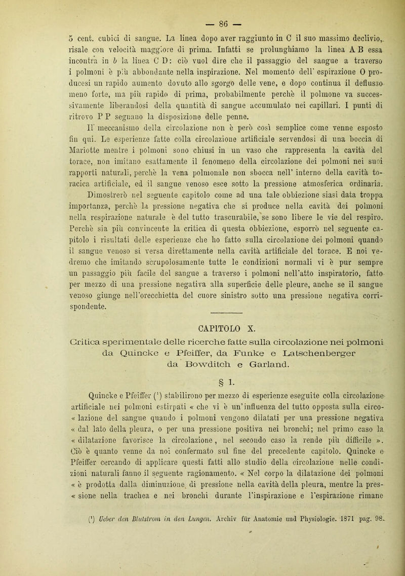 5 cent, cubici di sangue. La linea dopo aver raggiunto in C il suo massimo declivio,, risale con velocità maggiore di prima. Infatti se prolunghiamo la linea A B essa incontra in b la linea C D: ciò vuol dire elle il passaggio del sangue a traverso i polmoni è più abbondante nella inspirazione. Nel momento dell’ espirazione 0 pro- ducasi un rapido aumento dovuto allo sgorgo delle vene, e dopo continua il deflusso meno forte, ma più rapido di prima, probabilmente perche il polmone va succes- sivamente liberandosi della quantità di sangue accumulato nei capillari. I punti di ritrovo P P seguano la disposizione delie penne. Il’ meccanismo della circolazione non è però così semplice come venne esposto fin qui. Le esperienze fatte colla circolazione artificiale servendosi di una boccia di Mariotte mentre i polmoni sono chiusi in un vaso elle rappresenta la cavità del torace, non imitano esattamente il fenomeno della circolazione dei polmoni nei suoi rapporti naturali, perchè la vena polmonale non sbocca nell’ interno della cavità to- racica artificiale, ed il sangue venoso esce sotto la pressione atmosferica ordinaria. Dimostrerò nel seguente capitolo come ad una tale obbiezione siasi data troppa importanza, perche la pressione negativa che si produce nella cavità dei polmoni nella respirazione naturale è del tutto trascurabile, se sono libere le vie del respiro. Perchè sia più convincente la critica di questa obbiezione, esporrò nel seguente ca- pitolo i risultati delle esperienze che ho fatto sulla circolazione dei polmoni quando il sangue venoso si versa direttamente nella cavità artificiale del torace. E noi ve- dremo che imitando scrupolosamente tutte le condizioni normali vi è pur sempre un passaggio più facile del sangue a traverso i polmoni nell'atto inspiratolo, fatto per mezzo di una pressione negativa alla superficie delle pleure, anche se il sangue venoso giunge nell’orecchietta del cuore sinistro sotto una pressione negativa corri- spondente. CAPITOLO X. Critica sperimentale delle ricerche fatte sulla circolazione nei polmoni da Quincke e Pfeiffer, da Funke e Latschenberger da Bowditch e Garland. § 1. Quincke e Pfeiffer (') stabilirono per mezzo di esperienze eseguite colla circolazione artificiale nei polmoni estirpati « che vi è un’influenza del tutto opposta sulla circo- « lozione del sangue quando i polmoni vengono dilatati per una pressione negativa « dal lato della pleura, o per una pressione positiva nei bronchi; nel primo caso la «dilatazione favorisce la circolazione, nel secondo caso la rende più difficile ». Ciò è quanto venne da noi confermato sul fine del precedente capitolo. Quincke e Pfeiffer cercando di applicare questi fatti allo studio della circolazione nelle condi- zioni naturali fanno il seguente ragionamento. « Nel corpo la dilatazione dei polmoni « è prodotta dalla diminuzione, di pressione nella cavità della pleura, mentre la pres- « sione nella trachea e nei bronchi durante l’inspirazione e l’espirazione rimane (') Ueber cleri Dlulslrom in elea Lungoni. Archiv fur Anatomie und Physiologie. 1871 pag. 98_