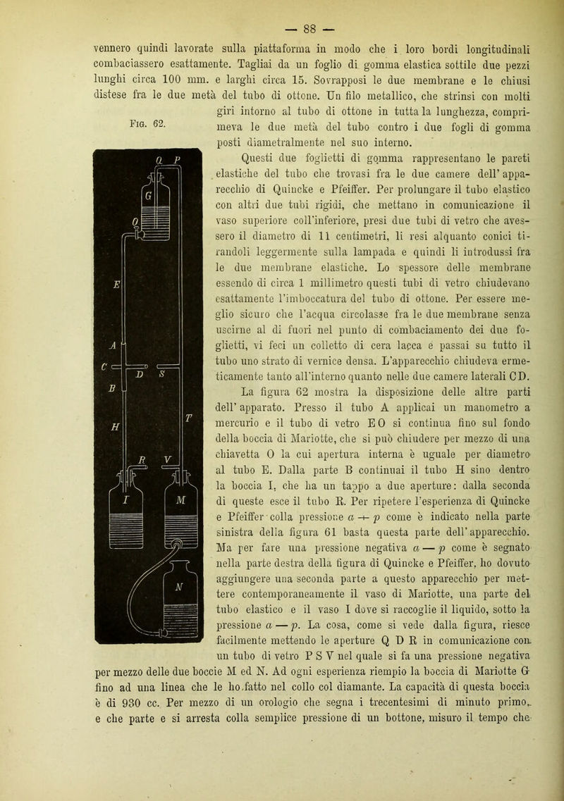 vennero quindi lavorate sulla piattaforma in modo che i loro bordi longitudinali combaciassero esattamente. Tagliai da un foglio di gomma elastica sottile due pezzi lunghi circa 100 mm. e larghi circa 15. Sovrapposi le due membrane e le chiusi distese fra le due metà del tubo di ottone. Un filo metallico, che strinsi con molti giri intorno al tubo di ottone in tuttala lunghezza, compri- meva le due metà del tubo contro i due fogli di gomma posti diametralmente nel suo interno. Questi due foglietti di gomma rappresentano le pareti elastiche del tubo che trovasi fra le due camere dell’ appa- recchio di Quincke e Pfeiffer. Per prolungare il tubo elastico con altri due tubi rigidi, che mettano in comunicazione il vaso superiore coll’inferiore, presi due tubi di vetro che aves- sero il diametro di 11 centimetri, li resi alquanto conici ti- randoli leggermente sulla lampada e quindi li introdussi fra le due membrane elastiche. Lo spessore delle membrane essendo di circa 1 millimetro questi tubi di vetro chiudevano esattamente l’imboccatura del tubo di ottone. Per essere me- glio sicuro che l’acqua circolasse fra le due membrane senza uscirne al di fuori nel punto di combaciamento dei due fo- glietti, vi feci un colletto di cera lacca e passai su tutto il tubo uno strato di vernice densa. L’apparecchio chiudeva erme- ticamente tanto all’interno quanto nelle due camere laterali CD. La figura 62 mostra la disposizione delle altre parti dell’ apparato. Presso il tubo A applicai un manometro a mercurio e il tubo di vetro EO si continua fino sul fondo della boccia di Mariotte, che si può chiudere per mezzo di una chiavetta 0 la cui apertura interna è uguale per diametro al tubo E. Dalla parte B continuai il tubo H sino dentro la boccia I, che ha un tappo a due aperture: dalla seconda di queste esce il tubo R. Per ripetere l’esperienza di Quincke e Pfeiffer • colla pressione a -+- p come è indicato nella parte sinistra della figura 61 basta questa parte dell’apparecchio. Ma per fare una pressione negativa a — p come è segnato nella parte destra della figura di Quincke e Pfeiffer, ho dovuto aggiungere una seconda parte a questo apparecchio per met- tere contemporaneamente il vaso di Mariotte, una parte del tubo elastico e il vaso I dove si raccoglie il liquido, sotto la pressione a — p. La cosa, come si vede dalla figura, riesce facilmente mettendo le aperture Q D R in comunicazione eoa un tubo di vetro P S V nel quale si fa una pressione negativa per mezzo delle due boccie M ed N. Ad ogni esperienza riempio la boccia di Mariotte Gf fino ad una linea che le ho-fatto nel collo col diamante. La capacità di questa boccia è di 930 cc. Per mezzo di un orologio che segna i trecentesimi di minuto primo,, e che parte e si arresta colla semplice pressione di un bottone, misuro il tempo che'