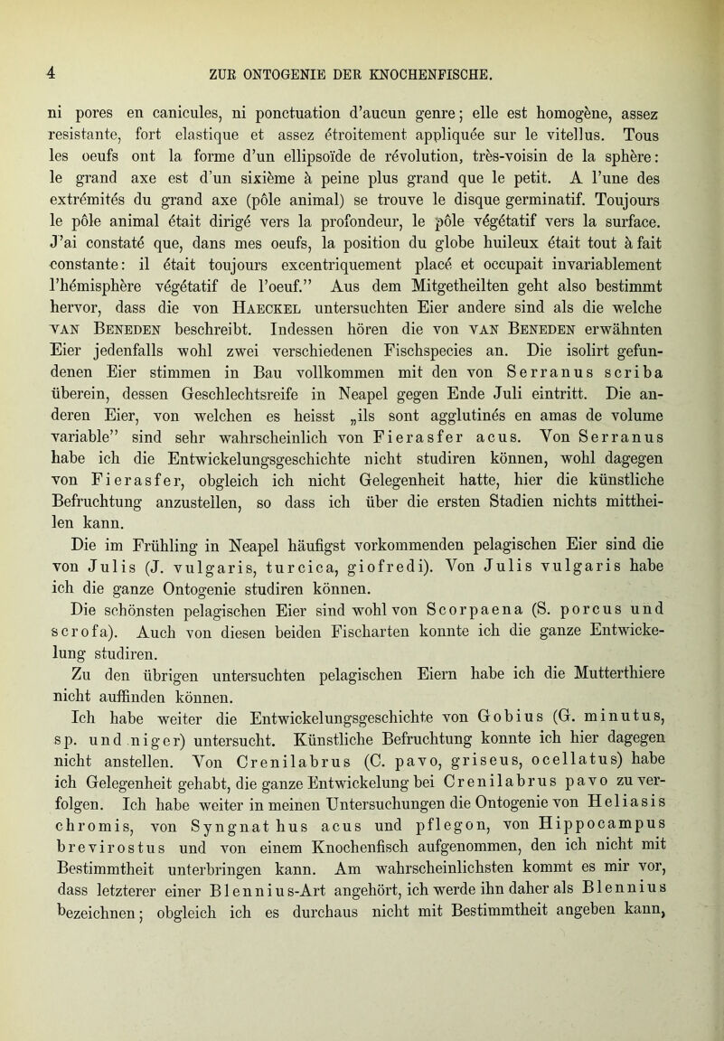 ni pores en canicules, ni ponctuation d’aucun genre; eile est homogene, assez resistante, fort elastique et assez etroitement appliquee sur le vitellus. Tous les oeufs ont la forme d’un ellipsoi'de de revolution, tres-voisin de la sphere: le grand axe est d’un sixikne ä peine plus grand que le petit. A Tune des extremites du grand axe (pole animal) se trouve le disque germinatif. Toujours le pole animal dtait dirige vers la profondeur, le pole vögetatif vers la surface. J’ai constatö que, dans mes oeufs, la position du globe huileux etait tout äfait constante: il ötait toujours excentriquement place et occupait invariablement l’hömisphere vegetatif de l’oeuf.” Aus dem Mitgetheilten geht also bestimmt hervor, dass die von Haeckel untersuchten Eier andere sind als die welche tan Beneden beschreibt. Indessen hören die von van Beneden erwähnten Eier jedenfalls wohl zwei verschiedenen Fischspecies an. Die isolirt gefun- denen Eier stimmen in Bau vollkommen mit den von Serranus scriba überein, dessen Geschlechtsreife in Neapel gegen Ende Juli eintritt. Die an- deren Eier, von welchen es heisst „ils sont agglutines en amas de volume variable” sind sehr wahrscheinlich von Fierasfer acus. Von Serranus habe ich die Entwickelungsgeschichte nicht studiren können, wohl dagegen von Fierasfer, obgleich ich nicht Gelegenheit hatte, hier die künstliche Befruchtung anzustellen, so dass ich über die ersten Stadien nichts mitthei- len kann. Die im Frühling in Neapel häutigst vorkommenden pelagischen Eier sind die von Julis (J. vulgaris, turcica, giofredi). Von Julis vulgaris habe ich die ganze Ontogenie studiren können. Die schönsten pelagischen Eier sind wohl von Scorpaena (S. porcus und scrofa). Auch von diesen beiden Fischarten konnte ich die ganze Entwicke- lung studiren. Zu den übrigen untersuchten pelagischen Eiern habe ich die Mutterthiere nicht auffinden können. Ich habe weiter die Entwickelungsgeschichte von Gobius (G. minutus, sp. und.niger) untersucht. Künstliche Befruchtung konnte ich hier dagegen nicht anstellen. Von Crenilabrus (C. pavo, griseus, ocellatus) habe ich Gelegenheit gehabt, die ganze Entwickelung bei Crenilabrus pavo zu ver- folgen. Ich habe weiter in meinen Untersuchungen die Ontogenie von Heliasis chromis, von Syngnathus acus und pflegon, von Hippocampus brevirostus und von einem Knochenfisch aufgenommen, den ich nicht mit Bestimmtheit unterbringen kann. Am wahrscheinlichsten kommt es mir vor, dass letzterer einer B1 ennius-Art angehört, ich werde ihn daher als Blennius bezeichnen; obgleich ich es durchaus nicht mit Bestimmtheit angeben kann,