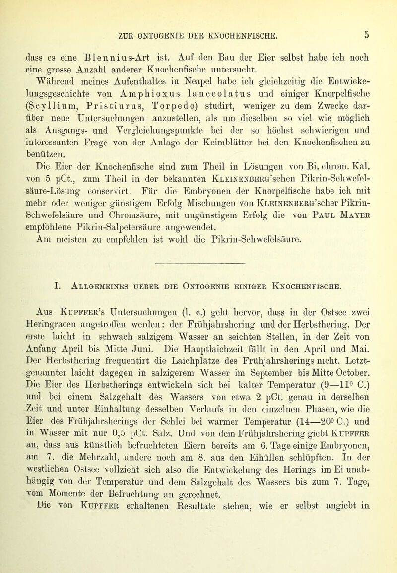 dass es eine Blennius-Art ist. Auf den Bau der Eier selbst habe ich noch eine grosse Anzahl anderer Knochenfische untersucht. Während meines Aufenthaltes in Neapel habe ich gleichzeitig die Entwicke- lungsgeschichte von Amphioxus lanceolatus und einiger Knorpelfische (Scyllium, Pristiurus, Torpedo) studirt, weniger zu dem Zwecke dar- über neue Untersuchungen anzu stellen, als um dieselben so viel wie möglich als Ausgangs- und Yergleichungspunkte bei der so höchst schwierigen und interessanten Frage von der Anlage der Keimblätter bei den Knochenfischen zu benützen. Die Eier der Knochenfische sind zum Theil in Lösungen von Bi. chrom. Kal. von 5 pCt., zum Theil in der bekannten KLEiNENBERG’schen Pikrin-Schwefel- säure-Lösung conservirt. Für die Embryonen der Knorpelfische habe ich mit mehr oder weniger günstigem Erfolg Mischungen von Kleinenberg’scher Pikrin- Schwefelsäure und Chromsäure, mit ungünstigem Erfolg die von Paul Mayer empfohlene Pikrin-Salpetersäure angewendet. Am meisten zu empfehlen ist wohl die Pikrin-Schwefelsäure. I. Allgemeines ueber die Ontogenie einiger Knochenfische. Aus Kupffer’s Untersuchungen (1. c.) geht hervor, dass in der Ostsee zwei Heringracen angetroffen werden: der Frühjahrshering und der Herbsthering. Der erste laicht in schwach salzigem Wasser an seichten Stellen, in der Zeit von Anfang April bis Mitte Juni. Die Hauptlaichzeit fällt in den April und Mai. Der Herbsthering frequentirt die Laichplätze des Frühjahrsherings nicht. Letzt- genannter laicht dagegen in salzigerem Wasser im September bis Mitte October. Die Eier des Herbstherings entwickeln sich bei kalter Temperatur (9—11° C.) und bei einem Salzgehalt des Wassers von etwa 2 pCt. genau in derselben Zeit und unter Einhaltung desselben Verlaufs in den einzelnen Phasen, wie die Eier des Frühjahrsherings der Schlei bei warmer Temperatur (14—20° C.) und in Wasser mit nur 0,5 pCt. Salz. Und von dem Frühjahrshering giebt Kupffer an, dass aus künstlich befruchteten Eiern bereits am 6. Tage einige Embryonen, am 7. die Mehrzahl, andere noch am 8. aus den Eihüllen schlüpften. In der westlichen Ostsee vollzieht sich also die Entwickelung des Herings im Ei unab- hängig von der Temperatur und dem Salzgehalt des Wassers bis zum 7. Tage, vom Momente der Befruchtung an gerechnet. Die von Kupffer erhaltenen Resultate stehen, wie er selbst angiebt in