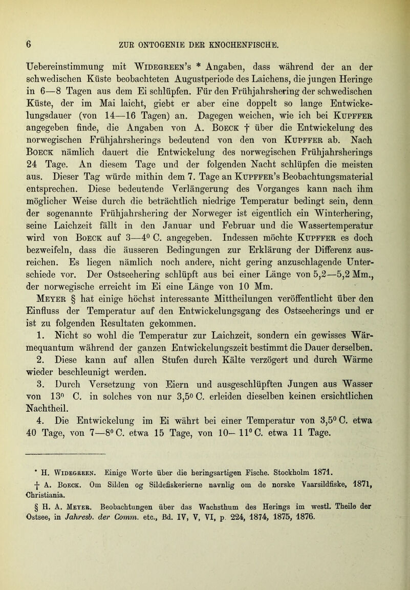 Uebereinstimmung mit Widegreen’s * * * § Angaben, dass während der an der schwedischen Küste beobachteten Augustperiode des Laichens, die jungen Heringe in 6—8 Tagen aus dem Ei schlüpfen. Für den Frühjahrshering der schwedischen Küste, der im Mai laicht, giebt er aber eine doppelt so lange Entwicke- lungsdauer (von 14—16 Tagen) an. Dagegen weichen, wie ich bei Kupffer angegeben finde, die Angaben von A. Boeck f über die Entwickelung des norwegischen Erühjahrsherings bedeutend von den von Kupffer ab. Nach Boeck nämlich dauert die Entwickelung des norwegischen Frühjahrsherings 24 Tage. An diesem Tage und der folgenden Nacht schlüpfen die meisten aus. Dieser Tag würde mithin dem 7. Tage an Kupffer’s Beobachtungsmaterial entsprechen. Diese bedeutende Verlängerung des Vorganges kann nach ihm möglicher Weise durch die beträchtlich niedrige Temperatur bedingt sein, denn der sogenannte Frühjahrshering der Norweger ist eigentlich ein Winterhering, seine Laichzeit fällt in den Januar und Februar und die Wassertemperatur wird von Boeck auf 3—4° C. angegeben. Indessen möchte Kupffer es doch bezweifeln, dass die äusseren Bedingungen zur Erklärung der Differenz aus- reichen. Es liegen nämlich noch andere, nicht gering anzuschlagende Unter- schiede vor. Der Ostseehering schlüpft aus bei einer Länge von 5,2—5,2 Mm., der norwegische erreicht im Ei eine Länge von 10 Mm. Meyer § hat einige höchst interessante Mittheilungen veröffentlicht über den Einfluss der Temperatur auf den Entwickelungsgang des Ostseeherings und er ist zu folgenden Resultaten gekommen. 1. Nicht so wohl die Temperatur zur Laichzeit, sondern ein gewisses Wär- mequantum während der ganzen Entwickelungszeit bestimmt die Dauer derselben. 2. Diese kann auf allen Stufen durch Kälte verzögert und durch Wärme wieder beschleunigt werden. 3. Durch Versetzung von Eiern und ausgeschlüpften Jungen aus Wasser von 13° C. in solches von nur 3,5° C. erleiden dieselben keinen ersichtlichen Nachtheil. 4. Die Entwickelung im Ei währt bei einer Temperatur von 3,5° C. etwa 40 Tage, von 7—8°C. etwa 15 Tage, von 10— 11° C. etwa 11 Tage. * H. Widegreen. Einige Worte über die heringsartigen Fische. Stockholm 1871. •f- A. Boeck. Om Süden og Sildefiskerierne navnlig om de norske Yaarsildfiske, 1871, Christiania. § H. A. Meyer. Beobachtungen über das Wachsthum des Herings im westl. Theile der Ostsee, in Jahresb. der Comm. etc., Bd. IV, V, VI, p. 224, 1874, 1875, 1876.