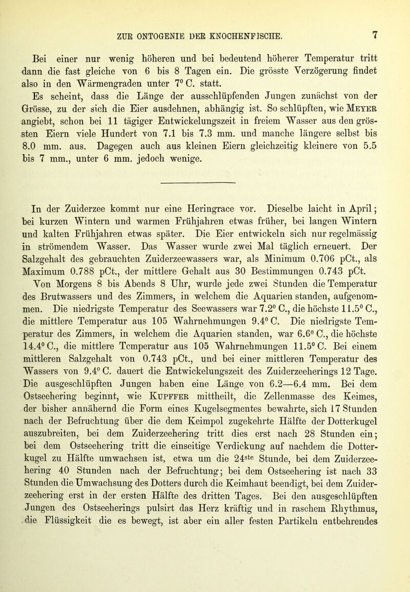 Bei einer nur wenig höheren und bei bedeutend höherer Temperatur tritt dann die fast gleiche von 6 bis 8 Tagen ein. Die grösste Verzögerung findet also in den Wärmengraden unter 7° C. statt. Es scheint, dass die Länge der ausschlüpfenden Jungen zunächst von der Grösse, zu der sich die Eier ausdehnen, abhängig ist. So schlüpften, wie Meter angieht, schon bei 11 tägiger Entwickelungszeit in freiem Wasser aus den grös- sten Eiern viele Hundert von 7.1 bis 7.3 mm. und manche längere selbst bis 8.0 mm. aus. Dagegen auch aus kleinen Eiern gleichzeitig kleinere von 5.5 bis 7 mm., unter 6 mm. jedoch wenige. In der Zuiderzee kommt nur eine Heringrace vor. Dieselbe laicht in April; hei kurzen Wintern und warmen Frühjahren etwas früher, bei langen Wintern und kalten Frühjahren etwas später. Die Eier entwickeln sich nur regelmässig in strömendem Wasser. Das Wasser wurde zwei Mal täglich erneuert. Der Salzgehalt des gebrauchten Zuiderzeewassers war, als Minimum 0.706 pCt., als Maximum 0.788 pCt., der mittlere Gehalt aus 30 Bestimmungen 0.743 pCt. Von Morgens 8 bis Abends 8 Uhr, wurde jede zwei Stunden die Temperatur des Brutwassers und des Zimmers, in welchem die Aquarien standen, aufgenom- men. Die niedrigste Temperatur des Seewassers war 7.2° C., die höchste 11.5° C., die mittlere Temperatur aus 105 Wahrnehmungen 9.4° C. Die niedrigste Tem- peratur des Zimmers, in welchem die Aquarien standen, war 6.6° C., die höchste 14.4° C., die mittlere Temperatur aus 105 Wahrnehmungen 11.5° C. Bei einem mittleren Salzgehalt von 0.743 pCt., und bei einer mittleren Temperatur des Wassers von 9.4° C. dauert die Entwickelungszeit des Zuiderzeeherings 12 Tage. Die ausgeschlüpften Jungen haben eine Länge von 6.2—6.4 mm. Bei dem Ostseehering beginnt, wie Kupffer mittheilt, die Zellenmasse des Keimes, der bisher annähernd die Form eines Kugelsegmentes bewahrte, sich 17 Stunden nach der Befruchtung über die dem Keimpol zugekehrte Hälfte der Dotterkugel auszubreiten, bei dem Zuiderzeehering tritt dies erst nach 28 Stunden ein; bei dem Ostseehering tritt die einseitige Verdickung auf nachdem die Dotter- kugel zu Hälfte umwachsen ist, etwa um die 24ste Stunde, bei dem Zuiderzee- hering 40 Stunden nach der Befruchtung; bei dem Ostseehering ist nach 33 Stunden die Umwachsung des Dotters durch die Keimhaut beendigt, bei dem Zuider- zeehering erst in der ersten Hälfte des dritten Tages. Bei den ausgeschlüpften Jungen des Ostseeherings pulsirt das Herz kräftig und in raschem Rhythmus, die Flüssigkeit die es bewegt, ist aber ein aller festen Partikeln entbehrendes