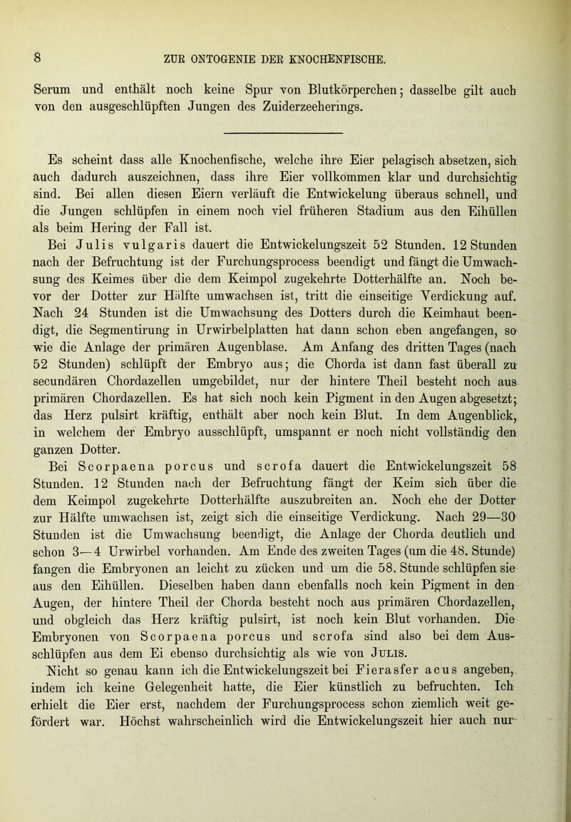Serum und enthält noch keine Spur von Blutkörperchen 5 dasselbe gilt auch von den ausgeschlüpften Jungen des Zuiderzeeherings. Es scheint dass alle Knochenfische, welche ihre Eier pelagisch absetzen, sich auch dadurch auszeichnen, dass ihre Eier vollkommen klar und durchsichtig sind. Bei allen diesen Eiern verläuft die Entwickelung überaus schnell, und die Jungen schlüpfen in einem noch viel früheren Stadium aus den Eihüllen als beim Hering der Fall ist. Bei Julis vulgaris dauert die Entwickelungszeit 52 Stunden. 12 Stunden nach der Befruchtung ist der Furchungsprocess beendigt und fängt die Umwach- sung des Keimes über die dem Keimpol zugekehrte Dotterhälfte an. Noch be- vor der Dotter zur Hälfte umwachsen ist, tritt die einseitige Verdickung auf. Nach 24 Stunden ist die Umwachsung des Dotters durch die Keimhaut been- digt, die Segmentirung in Urwirbelplatten hat dann schon eben angefangen, so wie die Anlage der primären Augenblase. Am Anfang des dritten Tages (nach 52 Stunden) schlüpft der Embryo aus; die Chorda ist dann fast überall zu secundären Chordazellen umgebildet, nur der hintere Theil besteht noch aus primären Chordazellen. Es hat sich noch kein Pigment in den Augen abgesetzt; das Herz pulsirt kräftig, enthält aber noch kein Blut. In dem Augenblick, in welchem der Embryo ausschlüpft, umspannt er noch nicht vollständig den ganzen Dotter. Bei Scorpaena porcus und scrofa dauert die Entwickelungszeit 58 Stunden. 12 Stunden nach der Befruchtung fängt der Keim sich über die dem Keimpol zugekehrte Dotterhälfte auszubreiten an. Noch ehe der Dotter zur Hälfte umwachsen ist, zeigt sich die einseitige Verdickung. Nach 29—30 Stunden ist die Umwachsung beendigt, die Anlage der Chorda deutlich und schon 3—4 Urwirbel vorhanden. Am Ende des zweiten Tages (um die 48. Stunde) fangen die Embryonen an leicht zu zücken und um die 58. Stunde schlüpfen sie aus den Eihüllen. Dieselben haben dann ebenfalls noch kein Pigment in den Augen, der hintere Theil der Chorda besteht noch aus primären Chordazellen, und obgleich das Herz kräftig pulsirt, ist noch kein Blut vorhanden. Die Embryonen von Scorpaena porcus und scrofa sind also bei dem Aus- schlüpfen aus dem Ei ebenso durchsichtig als wie von Julis. Nicht so genau kann ich die Entwickelungszeit bei Fierasfer acus angeben, indem ich keine Gelegenheit hatte, die Eier künstlich zu befruchten. Ich erhielt die Eier erst, nachdem der Furchungsprocess schon ziemlich weit ge- fördert war. Höchst wahrscheinlich wird die Entwickelungszeit hier auch nur