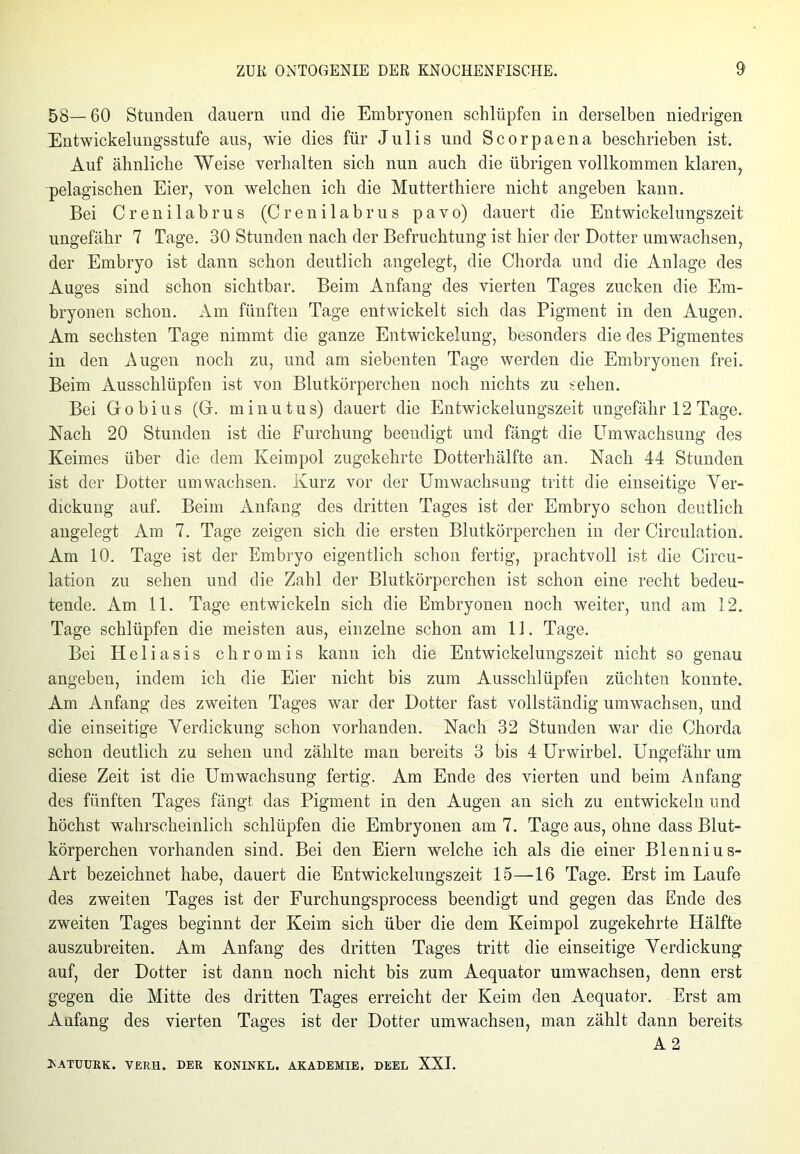58— 60 Stunden dauern und die Embryonen schlüpfen in derselben niedrigen Entwickelungsstufe aus, wie dies für Julis und Scorpaena beschrieben ist. Auf ähnliche Weise verhalten sich nun auch die übrigen vollkommen klaren, pelagischen Eier, von welchen ich die Mutterthiere nicht angeben kann. Bei Crenilabrus (Crenilabrus pavo) dauert die Entwickelungszeit ungefähr 7 Tage. 30 Stunden nach der Befruchtung ist hier der Dotter umwachsen, der Embryo ist dann schon deutlich angelegt, die Chorda und die Anlage des Auges sind schon sichtbar. Beim Anfang des vierten Tages zucken die Em- bryonen schon. Am fünften Tage entwickelt sich das Pigment in den Augen. Am sechsten Tage nimmt die ganze Entwickelung, besonders die des Pigmentes in den Augen noch zu, und am siebenten Tage werden die Embryonen frei. Beim Ausschlüpfen ist von Blutkörperchen noch nichts zu sehen. Bei Gobius (G. minutus) dauert die Entwickelungszeit ungefähr 12 Tage. Nach 20 Stunden ist die Furchung beendigt und fängt die Umwachsung des Keimes über die dem Keim pol zugekehrte Dotterhälfte an. Nach 44 Stunden ist der Dotter umwachsen. Kurz vor der Umwachsung tritt die einseitige Ver- dickung auf. Beim Anfang des dritten Tages ist der Embryo schon deutlich angelegt Am 7. Tage zeigen sich die ersten Blutkörperchen in der Circulation. Am 10. Tage ist der Embryo eigentlich schon fertig, prachtvoll ist die Circu- lation zu sehen und die Zahl der Blutkörperchen ist schon eine recht bedeu- tende. Am 11. Tage entwickeln sich die Embryonen noch weiter, und am 12. Tage schlüpfen die meisten aus, einzelne schon am 11. Tage. Bei Heliasis chromis kann ich die Entwickelungszeit nicht so genau angeben, indem ich die Eier nicht bis zum Ausschlüpfen züchten konnte. Am Anfang des zweiten Tages war der Dotter fast vollständig umwachsen, und die einseitige Verdickung schon vorhanden. Nach 32 Stunden war die Chorda schon deutlich zu sehen und zählte man bereits 3 bis 4 Urwirbel. Ungefähr um diese Zeit ist die Umwachsung fertig. Am Ende des vierten und beim Anfang des fünften Tages fängt das Pigment in den Augen an sich zu entwickeln und höchst wahrscheinlich schlüpfen die Embryonen am 7. Tage aus, ohne dass Blut- körperchen vorhanden sind. Bei den Eiern welche ich als die einer Blennius- Art bezeichnet habe, dauert die Entwickelungszeit 15—16 Tage. Erst im Laufe des zweiten Tages ist der Furchungsprocess beendigt und gegen das Ende des zweiten Tages beginnt der Keim sich über die dem Keimpol zugekehrte Hälfte auszubreiten. Am Anfang des dritten Tages tritt die einseitige Verdickung- auf, der Dotter ist dann noch nicht bis zum Aequator umwachsen, denn erst gegen die Mitte des dritten Tages erreicht der Keim den Aequator. Erst am Anfang des vierten Tages ist der Dotter umwachsen, man zählt dann bereits A 2 >ATUURK. VERH. DER KONINKL. AKADEMIE. DEEL XXI.